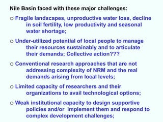 Nile Basin faced with these major challenges:
o Fragile landscapes, unproductive water loss, decline
      in soil fertility, low productivity and seasonal
      water shortage;
o Under-utilized potential of local people to manage
      their resources sustainably and to articulate
      their demands; Collective action???
o Conventional research approaches that are not
      addressing complexity of NRM and the real
      demands arising from local levels;
o Limited capacity of researchers and their
      organizations to avail technological options;
o Weak institutional capacity to design supportive
      policies and/or implement them and respond to
      complex development challenges;
 