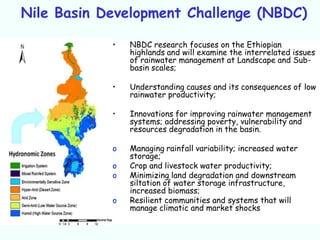 Nile Basin Development Challenge (NBDC)

            •   NBDC research focuses on the Ethiopian
                highlands and will examine the interrelated issues
                of rainwater management at Landscape and Sub-
                basin scales;

            •   Understanding causes and its consequences of low
                rainwater productivity;

            •   Innovations for improving rainwater management
                systems; addressing poverty, vulnerability and
                resources degradation in the basin.

            o   Managing rainfall variability; increased water
                storage;
            o   Crop and livestock water productivity;
            o   Minimizing land degradation and downstream
                siltation of water storage infrastructure,
                increased biomass;
            o   Resilient communities and systems that will
                manage climatic and market shocks
 