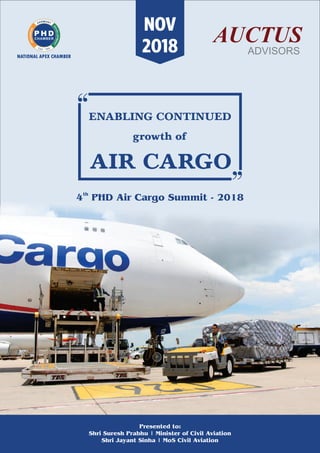 ENABLING CONTINUED
growth of
AIR CARGO
th
4 PHD Air Cargo Summit - 2018
Presented to:
Shri Suresh Prabhu | Minister of Civil Aviation
Shri Jayant Sinha | MoS Civil Aviation
NOV
2018
 