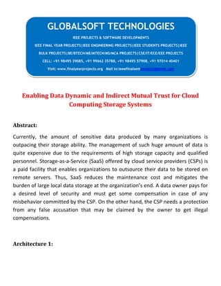 Enabling Data Dynamic and Indirect Mutual Trust for Cloud
Computing Storage Systems
Abstract:
Currently, the amount of sensitive data produced by many organizations is
outpacing their storage ability. The management of such huge amount of data is
quite expensive due to the requirements of high storage capacity and qualified
personnel. Storage-as-a-Service (SaaS) offered by cloud service providers (CSPs) is
a paid facility that enables organizations to outsource their data to be stored on
remote servers. Thus, SaaS reduces the maintenance cost and mitigates the
burden of large local data storage at the organization’s end. A data owner pays for
a desired level of security and must get some compensation in case of any
misbehavior committed by the CSP. On the other hand, the CSP needs a protection
from any false accusation that may be claimed by the owner to get illegal
compensations.
Architecture 1:
GLOBALSOFT TECHNOLOGIES
IEEE PROJECTS & SOFTWARE DEVELOPMENTS
IEEE FINAL YEAR PROJECTS|IEEE ENGINEERING PROJECTS|IEEE STUDENTS PROJECTS|IEEE
BULK PROJECTS|BE/BTECH/ME/MTECH/MS/MCA PROJECTS|CSE/IT/ECE/EEE PROJECTS
CELL: +91 98495 39085, +91 99662 35788, +91 98495 57908, +91 97014 40401
Visit: www.finalyearprojects.org Mail to:ieeefinalsemprojects@gmail.com
 