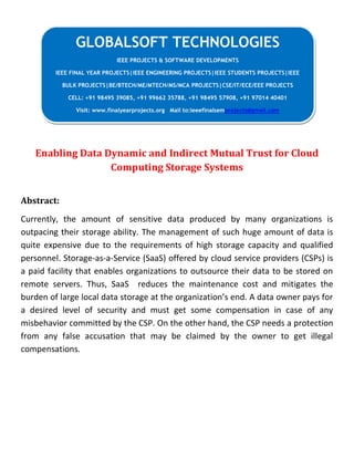 Enabling Data Dynamic and Indirect Mutual Trust for Cloud
Computing Storage Systems
Abstract:
Currently, the amount of sensitive data produced by many organizations is
outpacing their storage ability. The management of such huge amount of data is
quite expensive due to the requirements of high storage capacity and qualified
personnel. Storage-as-a-Service (SaaS) offered by cloud service providers (CSPs) is
a paid facility that enables organizations to outsource their data to be stored on
remote servers. Thus, SaaS reduces the maintenance cost and mitigates the
burden of large local data storage at the organization’s end. A data owner pays for
a desired level of security and must get some compensation in case of any
misbehavior committed by the CSP. On the other hand, the CSP needs a protection
from any false accusation that may be claimed by the owner to get illegal
compensations.
GLOBALSOFT TECHNOLOGIES
IEEE PROJECTS & SOFTWARE DEVELOPMENTS
IEEE FINAL YEAR PROJECTS|IEEE ENGINEERING PROJECTS|IEEE STUDENTS PROJECTS|IEEE
BULK PROJECTS|BE/BTECH/ME/MTECH/MS/MCA PROJECTS|CSE/IT/ECE/EEE PROJECTS
CELL: +91 98495 39085, +91 99662 35788, +91 98495 57908, +91 97014 40401
Visit: www.finalyearprojects.org Mail to:ieeefinalsemprojects@gmail.com
 