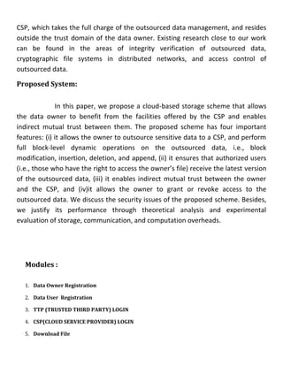 CSP, which takes the full charge of the outsourced data management, and resides
outside the trust domain of the data owner. Existing research close to our work
can be found in the areas of integrity verification of outsourced data,
cryptographic file systems in distributed networks, and access control of
outsourced data.
Proposed System:
In this paper, we propose a cloud-based storage scheme that allows
the data owner to benefit from the facilities offered by the CSP and enables
indirect mutual trust between them. The proposed scheme has four important
features: (i) it allows the owner to outsource sensitive data to a CSP, and perform
full block-level dynamic operations on the outsourced data, i.e., block
modification, insertion, deletion, and append, (ii) it ensures that authorized users
(i.e., those who have the right to access the owner’s file) receive the latest version
of the outsourced data, (iii) it enables indirect mutual trust between the owner
and the CSP, and (iv)it allows the owner to grant or revoke access to the
outsourced data. We discuss the security issues of the proposed scheme. Besides,
we justify its performance through theoretical analysis and experimental
evaluation of storage, communication, and computation overheads.
Modules :
1. Data Owner Registration
2. Data User Registration
3. TTP (TRUSTED THIRD PARTY) LOGIN
4. CSP(CLOUD SERVICE PROVIDER) LOGIN
5. Download File
 