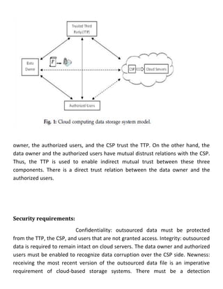 owner, the authorized users, and the CSP trust the TTP. On the other hand, the
data owner and the authorized users have mutual distrust relations with the CSP.
Thus, the TTP is used to enable indirect mutual trust between these three
components. There is a direct trust relation between the data owner and the
authorized users.
Security requirements:
Confidentiality: outsourced data must be protected
from the TTP, the CSP, and users that are not granted access. Integrity: outsourced
data is required to remain intact on cloud servers. The data owner and authorized
users must be enabled to recognize data corruption over the CSP side. Newness:
receiving the most recent version of the outsourced data file is an imperative
requirement of cloud-based storage systems. There must be a detection
 