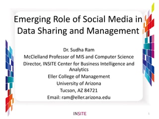 Emerging Role of Social Media in
 Data Sharing and Management
                      Dr. Sudha Ram
  McClelland Professor of MIS and Computer Science
  Director, INSITE Center for Business Intelligence and
                         Analytics
              Eller College of Management
                   University of Arizona
                     Tucson, AZ 84721
              Email: ram@eller.arizona.edu

                                                          1
 