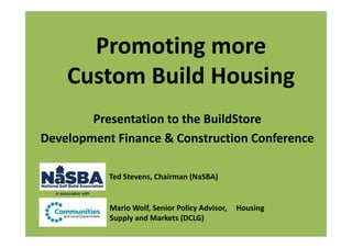 Promoting more
        Custom Build Housing
        Presentation to the BuildStore
Development Finance & Construction Conference

                        Ted Stevens, Chairman (NaSBA)
  in association with


                        Mario Wolf, Senior Policy Advisor,   Housing
                        Supply and Markets (DCLG)
 