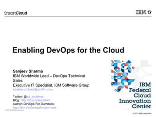 © 2013 IBM Corporation
© 2013 IBM Corporation
Sanjeev Sharma
IBM Worldwide Lead – DevOps Technical
Sales
Executive IT Specialist, IBM Software Group
sanjeev.sharma@us.ibm.com
Twitter: @sd_architect
Blog: http://bit.ly/sdarchitect
Author: DevOps For Dummies:
http://ibm.co/devopsfordummies
Enabling DevOps for the Cloud
 