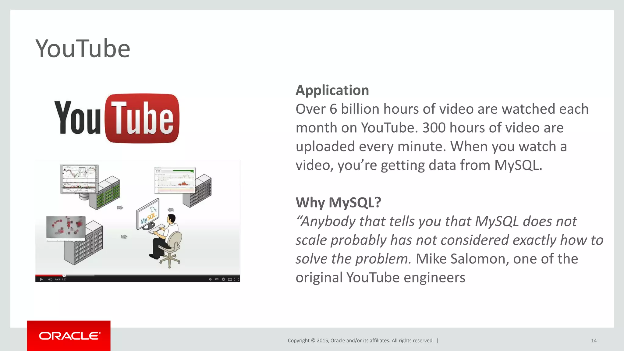 Copyright © 2015, Oracle and/or its affiliates. All rights reserved. |
Application
Over 6 billion hours of video are watched each
month on YouTube. 300 hours of video are
uploaded every minute. When you watch a
video, you’re getting data from MySQL.
Why MySQL?
“Anybody that tells you that MySQL does not
scale probably has not considered exactly how to
solve the problem. Mike Salomon, one of the
original YouTube engineers
YouTube
14
 