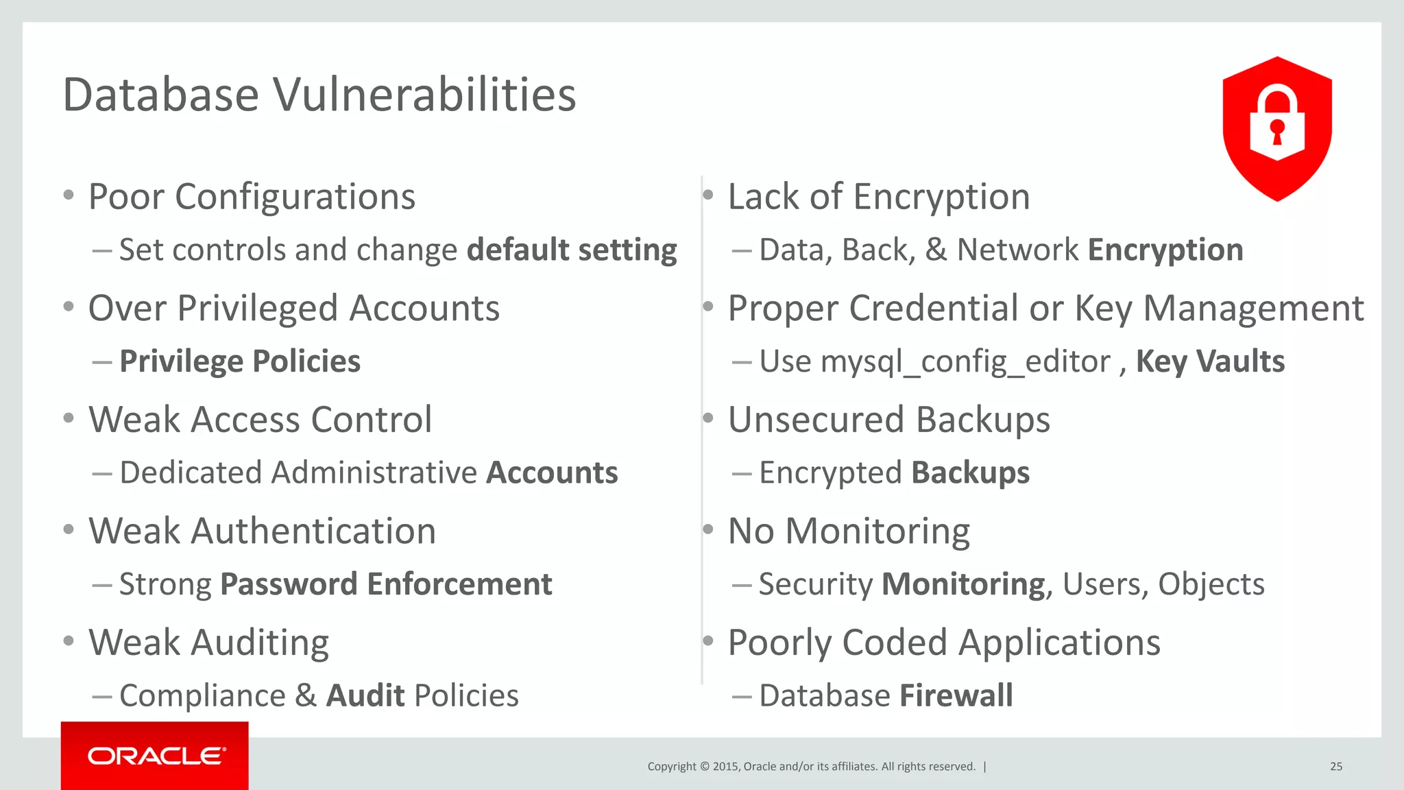Copyright © 2015, Oracle and/or its affiliates. All rights reserved. |
• Poor Configurations
– Set controls and change default setting
• Over Privileged Accounts
– Privilege Policies
• Weak Access Control
– Dedicated Administrative Accounts
• Weak Authentication
– Strong Password Enforcement
• Weak Auditing
– Compliance & Audit Policies
• Lack of Encryption
– Data, Back, & Network Encryption
• Proper Credential or Key Management
– Use mysql_config_editor , Key Vaults
• Unsecured Backups
– Encrypted Backups
• No Monitoring
– Security Monitoring, Users, Objects
• Poorly Coded Applications
– Database Firewall
25
Database Vulnerabilities
 