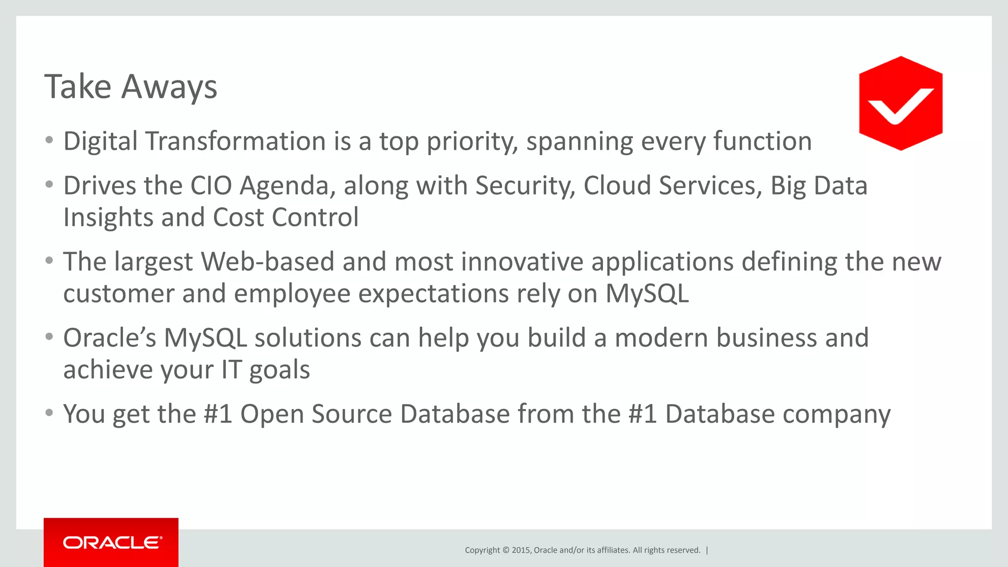 Copyright © 2015, Oracle and/or its affiliates. All rights reserved. |
Take Aways
• Digital Transformation is a top priority, spanning every function
• Drives the CIO Agenda, along with Security, Cloud Services, Big Data
Insights and Cost Control
• The largest Web-based and most innovative applications defining the new
customer and employee expectations rely on MySQL
• Oracle’s MySQL solutions can help you build a modern business and
achieve your IT goals
• You get the #1 Open Source Database from the #1 Database company
 