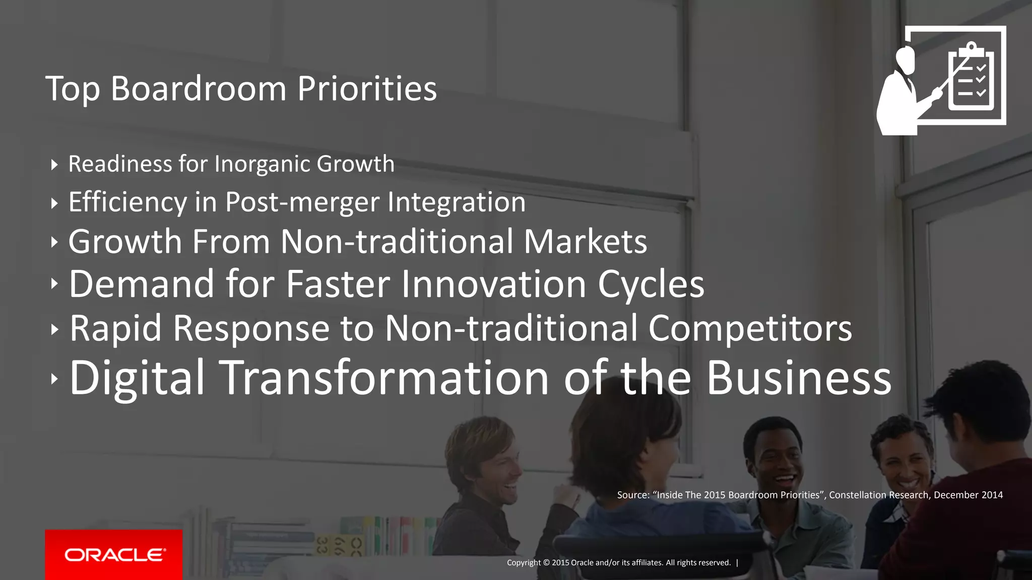 Copyright © 2015, Oracle and/or its affiliates. All rights reserved. |
Readiness for Inorganic Growth
Efficiency in Post-merger Integration
Growth From Non-traditional Markets
Demand for Faster Innovation Cycles
Rapid Response to Non-traditional Competitors
Digital Transformation of the Business
Top Boardroom Priorities
Copyright © 2015 Oracle and/or its affiliates. All rights reserved. |
Source: “Inside The 2015 Boardroom Priorities”, Constellation Research, December 2014
 