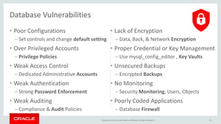 Copyright © 2015, Oracle and/or its affiliates. All rights reserved. |
• Poor Configurations
– Set controls and change default setting
• Over Privileged Accounts
– Privilege Policies
• Weak Access Control
– Dedicated Administrative Accounts
• Weak Authentication
– Strong Password Enforcement
• Weak Auditing
– Compliance & Audit Policies
• Lack of Encryption
– Data, Back, & Network Encryption
• Proper Credential or Key Management
– Use mysql_config_editor , Key Vaults
• Unsecured Backups
– Encrypted Backups
• No Monitoring
– Security Monitoring, Users, Objects
• Poorly Coded Applications
– Database Firewall
25
Database Vulnerabilities
 