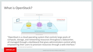Copyright © 2015, Oracle and/or its affiliates. All rights reserved. |
What is OpenStack?
“OpenStack is a cloud operating system that controls large pools of
compute, storage, and networking resources throughout a datacenter,
all managed through a dashboard that gives administrators control while
empowering their users to provision resources through a web interface.”
Source: http://www.openstack.org/software/
 