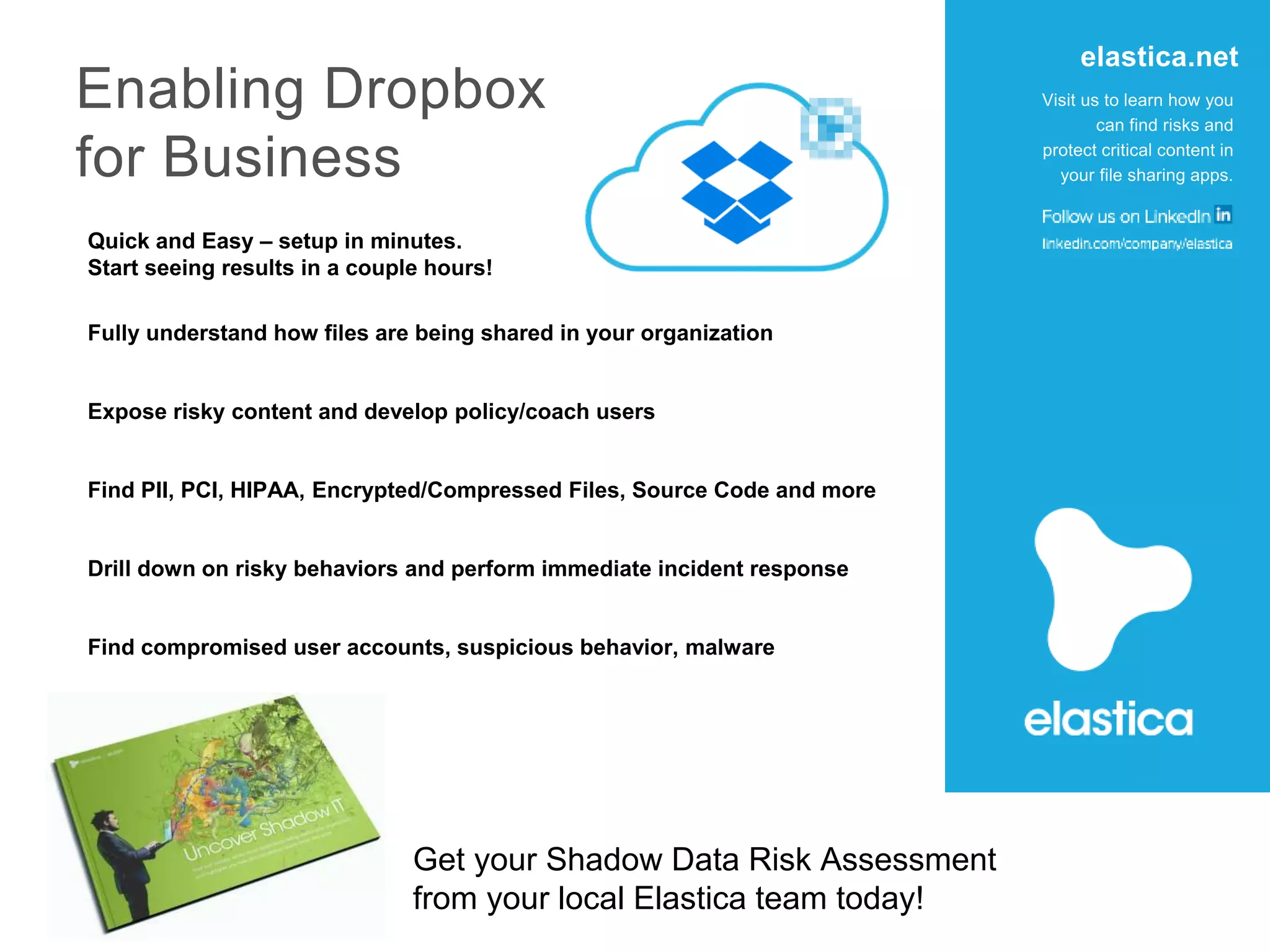 Fully understand how files are being shared in your organization
Quick and Easy – setup in minutes.
Start seeing results in a couple hours!
Expose risky content and develop policy/coach users
Find PII, PCI, HIPAA, Encrypted/Compressed Files, Source Code and more
Drill down on risky behaviors and perform immediate incident response
Find compromised user accounts, suspicious behavior, malware
Get your Shadow Data Risk Assessment
from your local Elastica team today!
Visit us to learn how you
can find risks and
protect critical content in
your file sharing apps.
elastica.net
Enabling Dropbox
for Business
 