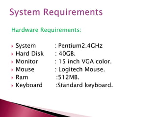 Hardware Requirements:








System
Hard Disk
Monitor
Mouse
Ram
Keyboard

: Pentium2.4GHz
: 40GB.
: 15 inch VGA color.
: Logitech Mouse.
:512MB.
:Standard keyboard.

 