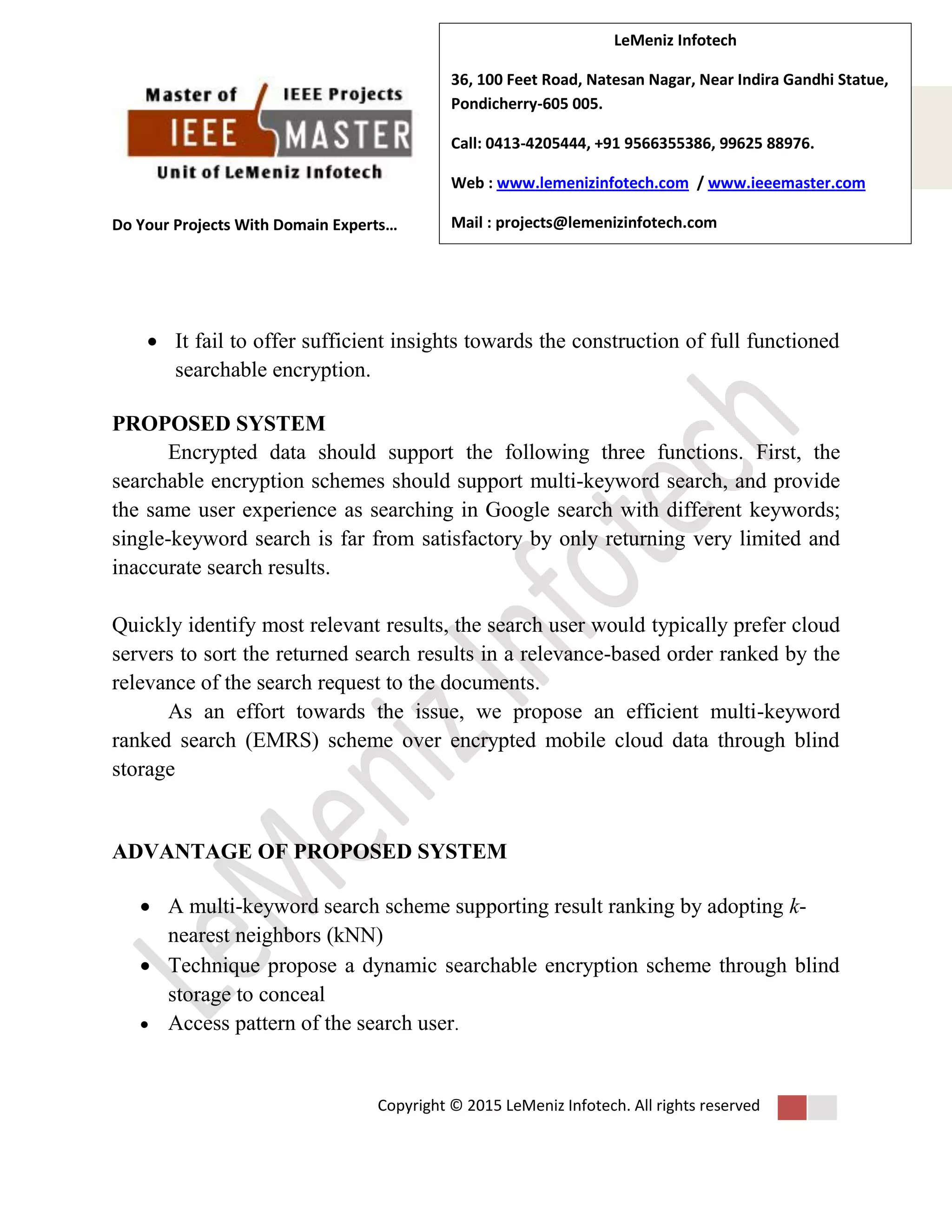 Do Your Projects With Domain Experts…
Copyright © 2015 LeMeniz Infotech. All rights reserved
Page number 3Page number 3
LeMeniz Infotech
36, 100 Feet Road, Natesan Nagar, Near Indira Gandhi Statue,
Pondicherry-605 005.
Call: 0413-4205444, +91 9566355386, 99625 88976.
Web : www.lemenizinfotech.com / www.ieeemaster.com
Mail : projects@lemenizinfotech.com
 It fail to offer sufficient insights towards the construction of full functioned
searchable encryption.
PROPOSED SYSTEM
Encrypted data should support the following three functions. First, the
searchable encryption schemes should support multi-keyword search, and provide
the same user experience as searching in Google search with different keywords;
single-keyword search is far from satisfactory by only returning very limited and
inaccurate search results.
Quickly identify most relevant results, the search user would typically prefer cloud
servers to sort the returned search results in a relevance-based order ranked by the
relevance of the search request to the documents.
As an effort towards the issue, we propose an efficient multi-keyword
ranked search (EMRS) scheme over encrypted mobile cloud data through blind
storage
ADVANTAGE OF PROPOSED SYSTEM
 A multi-keyword search scheme supporting result ranking by adopting k-
nearest neighbors (kNN)
 Technique propose a dynamic searchable encryption scheme through blind
storage to conceal
 Access pattern of the search user.
 