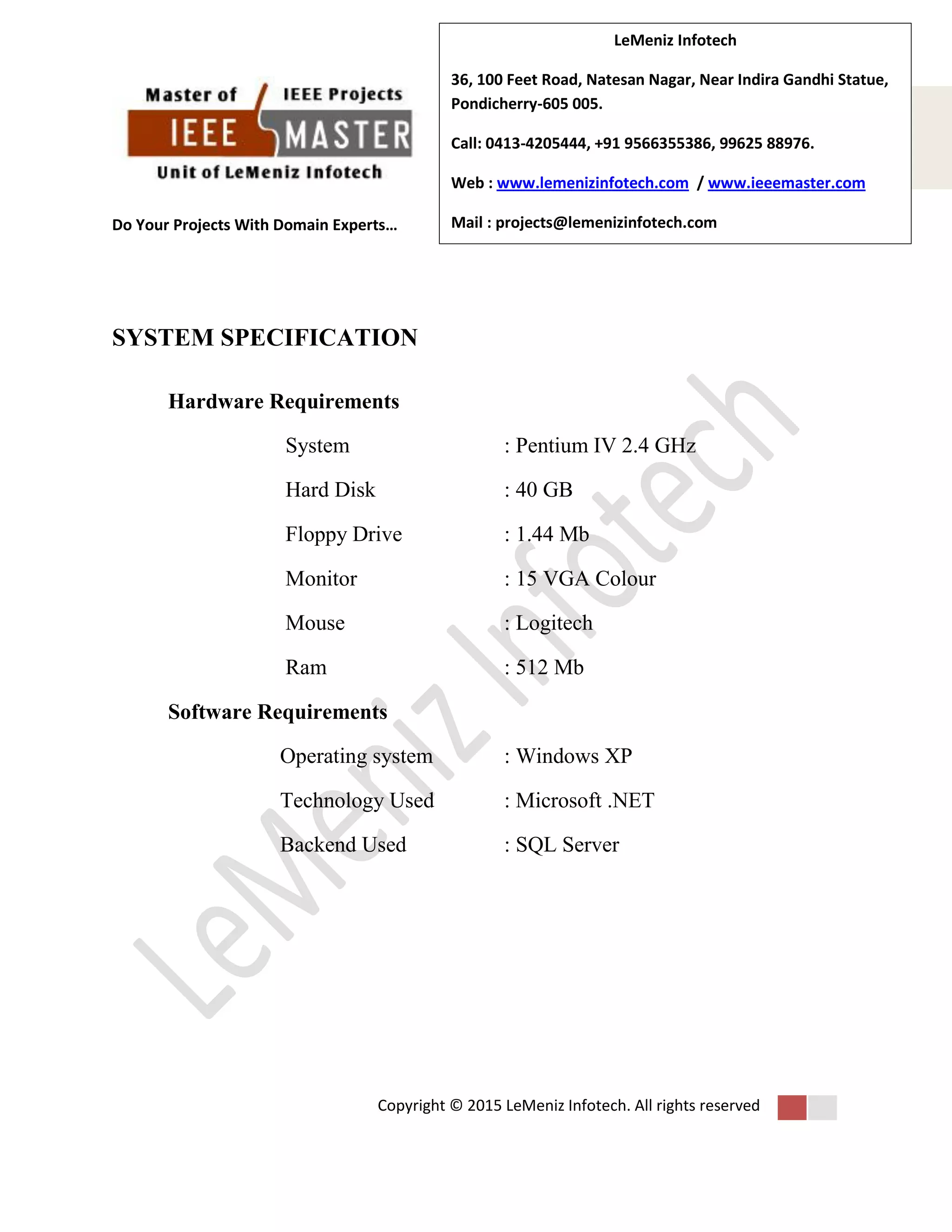 Do Your Projects With Domain Experts…
Copyright © 2015 LeMeniz Infotech. All rights reserved
Page number 4Page number 4
LeMeniz Infotech
36, 100 Feet Road, Natesan Nagar, Near Indira Gandhi Statue,
Pondicherry-605 005.
Call: 0413-4205444, +91 9566355386, 99625 88976.
Web : www.lemenizinfotech.com / www.ieeemaster.com
Mail : projects@lemenizinfotech.com
SYSTEM SPECIFICATION
Hardware Requirements
System : Pentium IV 2.4 GHz
Hard Disk : 40 GB
Floppy Drive : 1.44 Mb
Monitor : 15 VGA Colour
Mouse : Logitech
Ram : 512 Mb
Software Requirements
Operating system : Windows XP
Technology Used : Microsoft .NET
Backend Used : SQL Server
 