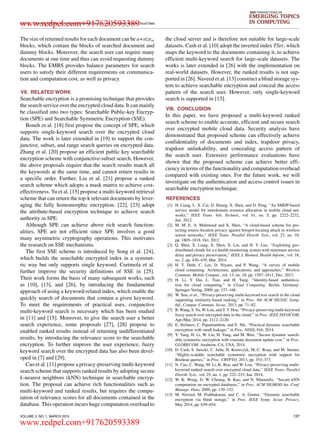 LI et al.: Enabling Efficient Multi-keyword Ranked Search over Encrypted Mobile Cloud Data
IEEE TRANSACTIONS ON
EMERGING TOPICS
IN COMPUTING
The size of returned results for each document can be a∗sizeω
blocks, which contain the blocks of searched document and
dummy blocks. Moreover, the search user can require many
documents at one time and thus can avoid requesting dummy
blocks. The EMRS provides balance parameters for search
users to satisfy their different requirements on communica-
tion and computation cost, as well as privacy.
VII. RELATED WORK
Searchable encryption is a promising technique that provides
the search service over the encrypted cloud data. It can mainly
be classiﬁed into two types: Searchable Public-key Encryp-
tion (SPE) and Searchable Symmetric Encryption (SSE).
Boneh et al. [18] ﬁrst propose the concept of SPE, which
supports single-keyword search over the encrypted cloud
data. The work is later extended in [19] to support the con-
junctive, subset, and range search queries on encrypted data.
Zhang et al. [20] propose an efﬁcient public key searchable
encryption scheme with conjunctive-subset search. However,
the above proposals require that the search results match all
the keywords at the same time, and cannot return results in
a speciﬁc order. Further, Liu et al. [21] propose a ranked
search scheme which adopts a mask matrix to achieve cost-
effectiveness. Yu et al. [15] propose a multi-keyword retrieval
scheme that can return the top-k relevant documents by lever-
aging the fully homomorphic encryption. [22], [23] adopt
the attribute-based encryption technique to achieve search
authority in SPE.
Although SPE can achieve above rich search function-
alities, SPE are not efﬁcient since SPE involves a good
many asymmetric cryptography operations. This motivates
the research on SSE mechanisms.
The ﬁrst SSE scheme is introduced by Song et al. [24],
which builds the searchable encrypted index in a symmet-
ric way but only supports single keyword. Curtmola et al.
further improve the security deﬁnitions of SSE in [25].
Their work forms the basis of many subsequent works, such
as [10], [13], and [26], by introducing the fundamental
approach of using a keyword-related index, which enable the
quickly search of documents that contain a given keyword.
To meet the requirements of practical uses, conjunctive
multi-keyword search is necessary which has been studied
in [11] and [15]. Moreover, to give the search user a better
search experience, some proposals [27], [28] propose to
enabled ranked results instead of returning undifferentiated
results, by introducing the relevance score to the searchable
encryption. To further improve the user experience, fuzzy
keyword search over the encrypted data has also been devel-
oped in [7] and [29].
Cao et al. [11] propose a privacy-preserving multi-keyword
search scheme that supports ranked results by adopting secure
k-nearest neighbors (kNN) technique in searchable encryp-
tion. The proposal can achieve rich functionalities such as
multi-keyword and ranked results, but requires the compu-
tation of relevance scores for all documents contained in the
database. This operation incurs huge computation overload to
the cloud server and is therefore not suitable for large-scale
datasets. Cash et al. [10] adopt the inverted index TSet, which
maps the keyword to the documents containing it, to achieve
efﬁcient multi-keyword search for large-scale datasets. The
works is later extended in [26] with the implementation on
real-world datasets. However, the ranked results is not sup-
ported in [26]. Naveed et.al. [13] construct a blind storage sys-
tem to achieve searchable encryption and conceal the access
pattern of the search user. However, only single-keyword
search is supported in [13].
VIII. CONCLUSION
In this paper, we have proposed a multi-keyword ranked
search scheme to enable accurate, efﬁcient and secure search
over encrypted mobile cloud data. Security analysis have
demonstrated that proposed scheme can effectively achieve
conﬁdentiality of documents and index, trapdoor privacy,
trapdoor unlinkability, and concealing access pattern of
the search user. Extensive performance evaluations have
shown that the proposed scheme can achieve better efﬁ-
ciency in terms of the functionality and computation overhead
compared with existing ones. For the future work, we will
investigate on the authentication and access control issues in
searchable encryption technique.
REFERENCES
[1] H. Liang, L. X. Cai, D. Huang, X. Shen, and D. Peng, ‘‘An SMDP-based
service model for interdomain resource allocation in mobile cloud net-
works,’’ IEEE Trans. Veh. Technol., vol. 61, no. 5, pp. 2222–2232,
Jun. 2012.
[2] M. M. E. A. Mahmoud and X. Shen, ‘‘A cloud-based scheme for pro-
tecting source-location privacy against hotspot-locating attack in wireless
sensor networks,’’ IEEE Trans. Parallel Distrib. Syst., vol. 23, no. 10,
pp. 1805–1818, Oct. 2012.
[3] Q. Shen, X. Liang, X. Shen, X. Lin, and H. Y. Luo, ‘‘Exploiting geo-
distributed clouds for a e-health monitoring system with minimum service
delay and privacy preservation,’’ IEEE J. Biomed. Health Inform., vol. 18,
no. 2, pp. 430–439, Mar. 2014.
[4] H. T. Dinh, C. Lee, D. Niyato, and P. Wang, ‘‘A survey of mobile
cloud computing: Architecture, applications, and approaches,’’ Wireless
Commun. Mobile Comput., vol. 13, no. 18, pp. 1587–1611, Dec. 2013.
[5] H. Li, Y. Dai, L. Tian, and H. Yang, ‘‘Identity-based authentica-
tion for cloud computing,’’ in Cloud Computing. Berlin, Germany:
Springer-Verlag, 2009, pp. 157–166.
[6] W. Sun, et al., ‘‘Privacy-preserving multi-keyword text search in the cloud
supporting similarity-based ranking,’’ in Proc. 8th ACM SIGSAC Symp.
Inf., Comput. Commun. Secur., 2013, pp. 71–82.
[7] B. Wang, S. Yu, W. Lou, and Y. T. Hou, ‘‘Privacy-preserving multi-keyword
fuzzy search over encrypted data in the cloud,’’ in Proc. IEEE INFOCOM,
Apr./May 2014, pp. 2112–2120.
[8] E. Stefanov, C. Papamanthou, and E. Shi, ‘‘Practical dynamic searchable
encryption with small leakage,’’ in Proc. NDSS, Feb. 2014.
[9] Y. Yang, H. Li, W. Liu, H. Yang, and M. Wen, ‘‘Secure dynamic search-
able symmetric encryption with constant document update cost,’’ in Proc.
GLOBECOM, Anaheim, CA, USA, 2014.
[10] D. Cash, S. Jarecki, C. Jutla, H. Krawczyk, M.-C. Roşu, and M. Steiner,
‘‘Highly-scalable searchable symmetric encryption with support for
Boolean queries,’’ in Proc. CRYPTO, 2013, pp. 353–373.
[11] N. Cao, C. Wang, M. Li, K. Ren, and W. Lou, ‘‘Privacy-preserving multi-
keyword ranked search over encrypted cloud data,’’ IEEE Trans. Parallel
Distrib. Syst., vol. 25, no. 1, pp. 222–233, Jan. 2014.
[12] W. K. Wong, D. W. Cheung, B. Kao, and N. Mamoulis, ‘‘Secure kNN
computation on encrypted databases,’’ in Proc. ACM SIGMOD Int. Conf.
Manage. Data, 2009, pp. 139–152.
[13] M. Naveed, M. Prabhakaran, and C. A. Gunter, ‘‘Dynamic searchable
encryption via blind storage,’’ in Proc. IEEE Symp. Secur. Privacy,
May 2014, pp. 639–654.
VOLUME 3, NO. 1, MARCH 2015 137
www.redpel.com+917620593389
www.redpel.com+917620593389
 