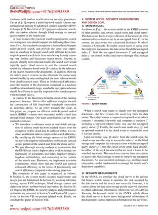 IEEE TRANSACTIONS ON
EMERGING TOPICS
IN COMPUTING LI et al.: Enabling Efficient Multi-keyword Ranked Search over Encrypted Mobile Cloud Data
databases with modest scariﬁcation on security guarantees.
Cao et al. [11] propose a multi-keyword search scheme sup-
porting result ranking by adopting k-nearest neighbors (kNN)
technique [12]. Naveed et.al. [13] propose a dynamic search-
able encryption scheme through blind storage to conceal
access pattern of the search user.
In order to meet the practical search requirements, search
over encrypted data should support the following three func-
tions. First, the searchable encryption schemes should support
multi-keyword search, and provide the same user experi-
ence as searching in Google search with different keywords;
single-keyword search is far from satisfactory by only return-
ing very limited and inaccurate search results. Second, to
quickly identify most relevant results, the search user would
typically prefer cloud servers to sort the returned search
results in a relevance-based order [14] ranked by the relevance
of the search request to the documents. In addition, showing
the ranked search to users can also eliminate the unnecessary
network trafﬁc by only sending back the most relevant results
from cloud to search users. Third, as for the search efﬁciency,
since the number of the documents contained in a database
could be extraordinarily large, searchable encryption schemes
should be efﬁcient to quickly respond to the search requests
with minimum delays.
In contrast to the theoretical beneﬁts, most of the existing
proposals, however, fail to offer sufﬁcient insights towards
the construction of full functioned searchable encryption
as described above. As an effort towards the issue, in
this paper, we propose an efﬁcient multi-keyword ranked
search (EMRS) scheme over encrypted mobile cloud data
through blind storage. Our main contributions can be sum-
marized as follows:
• We introduce a relevance score in searchable encryp-
tion to achieve multi-keyword ranked search over the
encrypted mobile cloud data. In addition to that, we con-
struct an efﬁcient index to improve the search efﬁciency.
• By modifying the blind storage system in the EMRS,
we solve the trapdoor unlinkability problem and conceal
access pattern of the search user from the cloud server.
• We give thorough security analysis to demonstrate that
the EMRS can reach a high security level including con-
ﬁdentiality of documents and index, trapdoor privacy,
trapdoor unlinkability, and concealing access pattern
of the search user. Moreover, we implement extensive
experiments, which show that the EMRS can achieve
enhanced efﬁciency in the terms of functionality and
search efﬁciency compared with existing proposals.
The remainder of this paper is organized as follows.
In Section II, the system model, security requirements and
design goal are formalized. In Section III, we recap relevance
scoring, secure kNN technique, blind storage system and
ciphertext policy attribute-based encryption. In Section IV,
we propose the EMRS. Its security analysis and performance
evaluation are presented in Section V and Section VI, respec-
tively. In Section VII, we present related work. Finally, we
conclude this paper in Section VIII.
II. SYSTEM MODEL, SECURITY REQUIREMENTS
AND DESIGN GOAL
A. SYSTEM MODEL
As shown in Fig. 1, the system model in the EMRS consists
of three entities: data owner, search users and cloud server.
The data owner keeps a large collection of documents D to be
outsourced to a cloud server in an encrypted form C. In the
system, the data owner sets a keyword dictionary W which
contains d keywords. To enable search users to query over
the encrypted documents, the data owner builds the encrypted
index . Both the encrypted documents C and encrypted
index are stored on the cloud server through blind storage
system.
FIGURE 1. System model.
When a search user wants to search over the encrypted
documents, she ﬁrst receives the secret key from the data
owner. Then, she chooses a conjunctive keyword set which
contains l interested keywords and computes a trapdoor T
including a keyword-related token stag and the encrypted
query vector Q. Finally, the search user sends stag, Q, and
an optional number k to the cloud server to request the most
k relevant results.
Upon receiving stag, Q, and k from the search user, the
cloud server uses the stag to access the index in the blind
storage and computes the relevance scores with the encrypted
query vector Q. Then, the cloud server sends back descrip-
tors (Dsc) of the top-k documents that are most relevant to the
searched keywords. The search user can use these descriptors
to access the blind storage system to retrieve the encrypted
documents. An access control technique, e.g., attribute-based
encryption, can be implemented to manage the search user’s
decryption capability.
B. SECURITY REQUIREMENTS
In the EMRS, we consider the cloud server to be curious
but honest which means it executes the task assigned by
the data owner and the search user correctly. However, it is
curious about the data in its storage and the received trapdoors
to obtain additional information. Moreover, we consider the
Knowing Background model in the EMRS, which allows
the cloud server to know more background information of
the documents such as statistical information of the keywords.
128 VOLUME 3, NO. 1, MARCH 2015
www.redpel.com+917620593389
www.redpel.com+917620593389
 