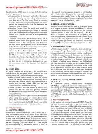 LI et al.: Enabling Efficient Multi-keyword Ranked Search over Encrypted Mobile Cloud Data
IEEE TRANSACTIONS ON
EMERGING TOPICS
IN COMPUTING
Speciﬁcally, the EMRS aims to provide the following four
security requirements:
• Conﬁdentiality of Documents and Index: Documents
and index should be encrypted before being outsourced
to a cloud server. The cloud server should be prevented
from prying into the outsourced documents and cannot
deduce any associations between the documents and
keywords using the index.
• Trapdoor Privacy: Since the search user would like
to keep her searches from being exposed to the cloud
server, the cloud server should be prevented from know-
ing the exact keywords contained in the trapdoor of the
search user.
• Trapdoor Unlinkability: The trapdoors should not be
linkable, which means the trapdoors should be totally
different even if they contain the same keywords.
In other words, the trapdoors should be randomized
rather than determined. The cloud server cannot deduce
any associations between two trapdoors.
• Concealing Access Pattern of the Search User: Access
pattern is the sequence of the searched results. In the
EMRS, the access pattern should be totally concealed
from the cloud server. Speciﬁcally, the cloud server
cannot learn the total number of the documents stored
on it nor the size of the searched document even when
the search user retrieves this document from the cloud
server.
C. DESIGN GOAL
To enable efﬁcient and privacy-preserving multi-keyword
ranked search over encrypted mobile cloud data via blind
storage system, the EMRS has following design goals:
• Multi-Keyword Ranked Search: To meet the require-
ments for practical uses and provide better user experi-
ence, the EMRS should not only support multi-keyword
search over encrypted mobile cloud data, but also
achieve relevance-based result ranking.
• Search Efﬁciency: Since the number of the total doc-
uments may be very large in a practical situation,
the EMRS should achieve sublinear search with better
search efﬁciency.
• Conﬁdentiality and Privacy Preservation: To prevent the
cloud server from learning any additional information
about the documents and the index, and to keep search
users’ trapdoors secret, the EMRS should cover all the
security requirements that we introduced above.
III. PRELIMINARIES
A. RELEVANCE SCORING
In searchable symmetric encryption (SSE) schemes, due to a
large number of documents, search results should be retrieved
in an order of the relevancy with the searched keywords.
Scoring is the natural way to weight the relevancy of the doc-
uments. Among many relevance scoring techniques, we adopt
TF-IDF weighting [15] in the EMRS. In TF-IDF weight-
ing, term frequency tft, f refers to the number of term t in
a document f. Inverse document frequency is calculated as
idft = log N
dft
, where dft denotes the number of documents
which contain term t and N refers to the total number of
documents in the database. Then, the weighting of term t in a
document f can be calculated as tft,f ∗ idft.
B. SECURE kNN COMPUTATION
We adopt the work of Wong et al. [12] in the EMRS. Wong
et al. propose a secure k-nearest neighbor (kNN) scheme
which can conﬁdentially encrypt two vectors and compute
Euclidean distance of them. First, the secret key (S, M1, M2)
should be generated. The binary vector S is a splitting indi-
cator to split plaintext vector into two random vectors, which
can confuse the value of plaintext vector. And M1 and M2 are
used to encrypt the split vectors. The correctness and security
of secure kNN computation scheme can be referred to [12].
C. BLIND STORAGE SYSTEM
A blind storage system [13] is built on the cloud server to sup-
port adding, updating and deleting documents and concealing
the access pattern of the search user from the cloud server.
In the blind storage system, all documents are divided into
ﬁxed-size blocks. These blocks are indexed by a sequence
of random integers generated by a document-related seed.
In the view of a cloud server, it can only see the blocks of
encrypted documents uploaded and downloaded. Thus, the
blind storage system leaks little information to the cloud
server. Speciﬁcally, the cloud server does not know which
blocks are of the same document, even the total number of
the documents and the size of each document. Moreover, all
the documents and index can be stored in the blind storage
system to achieve a searchable encryption scheme.
D. CIPHERTEXT POLICY ATTRIBUTE-BASED
ENCRYPTION
In ciphertext policy attribute-based encryption
(CP-ABE) [16], ciphertexts are created with an access struc-
ture (usually an access tree) which deﬁnes the access policy.
A user can decrypt the data only if the attributes embedded in
his attribute keys satisfy the access policy in the ciphertext.
In CP-ABE, the encrypter holds the ultimate authority of the
access policy.
IV. PROPOSED SCHEME
In this section, we propose the detailed EMRS. Since the
encrypted documents and index are both stored in the
blind storage system, we would provide the general construc-
tion of the blind storage system. Moreover, since the EMRS
aims to eliminate the risk of sharing the key that is used
to encrypt the documents with all search users and solve
the trapdoor unlinkability problem in Naveed’s scheme [13],
we modify the construction of blind storage and lever-
age ciphertext policy attribute-based encryption (CP-ABE)
technique in the EMRS. However, speciﬁc construction of
CP-ABE is out of scope of this paper and we only give
a simple indication here. The notations of this paper is
VOLUME 3, NO. 1, MARCH 2015 129
www.redpel.com+917620593389
www.redpel.com+917620593389
 