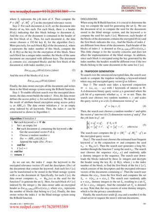 LI et al.: Enabling Efficient Multi-keyword Ranked Search over Encrypted Mobile Cloud Data
IEEE TRANSACTIONS ON
EMERGING TOPICS
IN COMPUTING
where Sj represents the j-th item of S. Then compute the
P = {MT
1 · p , MT
2 · p } as the encrypted relevance vector.
Step 2: For each document di in D, set the document into
blocks of mb bits each. For each block, there is a header
H(idi) indicating that this block belongs to document di.
And the sizei of the document is contained in the header of
the ﬁrst block of di. Then, for each document di, the data
owner chooses a 192-bit key Ki for the algorithm Enc().
More precisely, for each block B[j] of the document di, where
j represents the index number of this block, compute the
Ki ⊕ (j) as the key for the encryption of this block. Since
each block has a unique index number, the blocks of the same
document are encrypted with different keys. The document
di contains sizei encrypted blocks and the ﬁrst block of the
document di with index number j is as
Enc(Ki⊕ (j))(H(idi)||sizei||data) (2)
And the rest of the blocks of di is as
Enc(Ki⊕ (j))(H(idi)||data) (3)
Finally, the data owner encrypts all the documents and writes
them to the blind storage system using the B.Build function.
Step 3: To enable efﬁcient search over the encrypted docu-
ments, the data owner builds the index . First, the data owner
deﬁnes the access policy υi for each document di. We denote
the result of attribute-based encryption using access policy
υi as ABEυi (). The data owner initializes to an empty
array indexed by all keywords. Then, the index can be
constructed as shown in Algorithm 1.
Algorithm 1 Initialize
1: for each keyword ω ∈ W do
2: Set t an empty list
3: for each document di containing the keyword ω do
4: Get the associated vector P of di
5: Choose a random number x
6: Dsc ← ABEυi (idi||Ki||x)
7: Append the tuple (Dsc, P) to t
8: end for
9: [ω] = t
10: end for
11: return
As we can see, the index maps the keyword to the
encrypted relevance vectors (P) and the descriptors (Dsc) of
the documents that contain the keyword. And each list [ω]
can be transformed to be stored in the blind storage system
with ω as the document id. Speciﬁcally, for each [ω], the
data owner computes σω = K (ω) as the seed for the
function to generate the set Sf . Here, for each block of [ω]
indexed by the integer j, the data owner adds an encrypted
header as Enc(KT ⊕ (j))(H(ω)||sizeω), where sizeω represents
the number of blocks that belong to [ω]. Finally, the data
owner writes the index to the blind storage system using
the B.Build function.
DISCUSSIONS
When using the B.Build function, it is crucial to determine the
way we compute the seed for generating the set Sf . We use
the document id idi to compute the seed for the documents
stored in the blind storage system, and the keyword ω to
compute the seed for each [ω]. Moreover, each header of
the blocks of the documents contains the encrypted H(idi) and
the ﬁrst block indicates the sizei. And the blocks of index
are different from those of the documents. Each header of the
blocks of index is denoted as Enc(KT ⊕ (j))(H(ω)||sizeω).
This little change is for the security concerns and does not
affect the implementation of the blind storage. In addition,
since each block is encrypted using the key generated by the
index number, the headers would be different even if the two
blocks belong to the same document or the same list [ω].
D. TRAPDOOR GENERATION
To search over the outsourced encrypted data, the search user
needs to compute the trapdoor including a keyword-related
token stag and encrypted query vector Q as follows:
Step 1: The search user takes a keyword conjunction
= (ω1, ω2, · · · ωl) with l keywords of interest in W.
A d-dimension binary query vector q is generated where the
j-th bit of q represents whether ωj ∈ or not. Then, the
search user chooses two random numbers r, t and scales
the query vector q to a (d+2)-dimension vector q∗ as
q∗
= {rq, r, t} (4)
Then, the search user chooses a random number r and splits
the vector q∗ into two (d+2)-dimension vectors q and q . For
the j-th item in q∗, set
qj = qj = q∗
j , if Sj = 0
qj = 1
2 q∗
j + r , qj = 1
2 q∗
j − r , otherwise
(5)
The search user computes the Q = {M−1
1 · q , M−1
2 · q } as
the encrypted query vector.
Step 2: The search user chooses the estimated least frequent
keyword ω in the conjunction and computes the seed
σω = K (ω ). Then the search user generates a long bit-
number through the function using the seed σω . The search
user chooses the sequence π[σω , κ] and randomly adds
κ dummy integers to the sequence. The search user down-
loads the blocks indexed by these 2κ integers and decrypts
the header using the key KT ⊕ (j), where j is the index
number of the block, to ﬁnd the ﬁrst block of the list [ω ],
which consists of the descriptors and the encrypted relevance
vectors of the documents containing ω . Then the search user
obtains the sizeω from the ﬁrst block and computes the set
Sω = π[σω , α ∗ sizeω ]. The search user randomly adds
α ∗ sizeω dummy integers to the set Sω resulting in a set Sω
of 2α ∗ sizeω integers. And the extended set Sω is denoted
as stag. Note that, the stag consists of some dummy integers,
which is for the privacy consideration.
Finally, the search user sends Q, stag and a number k to the
cloud server to request the most k relevant documents.
VOLUME 3, NO. 1, MARCH 2015 131
www.redpel.com+917620593389
www.redpel.com+917620593389
 