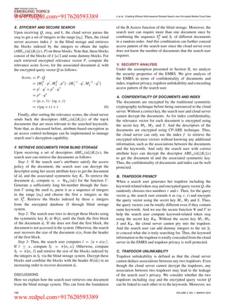 IEEE TRANSACTIONS ON
EMERGING TOPICS
IN COMPUTING LI et al.: Enabling Efficient Multi-keyword Ranked Search over Encrypted Mobile Cloud Data
E. EFFICIENT AND SECURE SEARCH
Upon receiving Q, stag, and k, the cloud server parses the
stag to get a set of integers in the range [nb]. Then, the cloud
server accesses index in the blind storage and retrieves
the blocks indexed by the integers to obtain the tuples
(ABEυi (idi||Ki||x), P) on these blocks. Note that, these blocks
consist of the blocks of [ω ] and some dummy blocks. For
each retrieved encrypted relevance vector P, compute the
relevance score Scorei for the associated document di with
the encrypted query vector Q as follows:
Scorei = P · Q
= {MT
1 · p , MT
2 · p } · {M−1
1 · q , M−1
2 · q }
= p · q + p · q
= p∗
· q∗
= (p, , 1) · (rq, r, t)
= r(pq + ε) + t (6)
Finally, after sorting the relevance scores, the cloud server
sends back the descriptors ABEυi (idi||Ki||x) of the top-k
documents that are most relevant to the searched keywords.
Note that, as discussed before, attribute-based encryption as
an access control technique can be implemented to manage
search user’s decryption capability.
F. RETRIEVE DOCUMENTS FROM BLIND STORAGE
Upon receiving a set of descriptors ABEυi (idi||Ki||x), the
search user can retrieve the documents as follows:
Step 1: If the search user’s attributes satisfy the access
policy of the document, the search user can decrypt the
descriptor using her secret attribute keys to get the document
id idi and the associated symmetric key Ki. To retrieve the
document di, compute σi = K (idi) for the function .
Generate a sufﬁciently long bit-number through the func-
tion using the seed σi, parse it as a sequence of integers
in the range [nb] and choose the ﬁrst κ integers as the
set S0
f . Retrieve the blocks indexed by these κ integers
from the encrypted database D through blind storage
system.
Step 2: The search user tries to decrypt these blocks using
the symmetric key Ki ⊕ (j), until she ﬁnds the ﬁrst block
of the document di. If she does not ﬁnd the ﬁrst block, the
document is not accessed in the system. Otherwise, the search
user recovers the size of the document sizei from the header
of the ﬁrst block.
Step 3: Then, the search user computes l = α ∗ sizei .
If l ≤ κ, compute Sf = π[σi, κ]. Otherwise, compute
Sf = π[σi, l] and retrieve the rest of the blocks indexed by
the integers in Sf via the blind storage system. Decrypt these
blocks and combine the blocks with the header H(idi) in an
increasing order to recover document di.
DISCUSSIONS
Here we explain how the search user retrieves one document
from the blind storage system. This can form the foundation
of the B.Aceess function of the blind storage. Moreover, the
search user can require more than one document once by
combining the sequence S0
f and Sf of different documents
in a random order. And this combination can further conceal
access pattern of the search user since the cloud server even
does not know the number of documents that the search user
requires.
V. SECURITY ANALYSIS
Under the assumption presented in Section II, we analyze
the security properties of the EMRS. We give analysis of
the EMRS in terms of conﬁdentiality of documents and
index, trapdoor privacy, trapdoor unlinkability and concealing
access pattern of the search user.
A. CONFIDENTIALITY OF DOCUMENTS AND INDEX
The documents are encrypted by the traditional symmetric
cryptography technique before being outsourced to the cloud
server. Without a correct key, the search user and cloud server
cannot decrypt the documents. As for index conﬁdentiality,
the relevance vector for each document is encrypted using
the secret key M1, M2, and S. And the descriptors of the
documents are encrypted using CP-ABE technique. Thus,
the cloud server can only use the index to retrieve the
encrypted relevance vectors without knowing any additional
information, such as the associations between the documents
and the keywords. And only the search user with correct
attribute keys can decrypt the descriptor ABEυi (idi||Ki||x)
to get the document id and the associated symmetric key.
Thus, the conﬁdentiality of documents and index can be well
protected.
B. TRAPDOOR PRIVACY
When a search user generates her trapdoor including the
keyword-related token stag and encrypted query vector Q, she
randomly chooses two numbers r and t. Then, for the query
vector q, the search user extends it as (rq, r, t) and encrypts
the query vector using the secret key M1, M2 and S. Thus,
the query vectors can be totally different even if they contain
same keywords. And we use the secure function and to
help the search user compute keyword-related token stag
using the secret key K . Without the secret key M1, M2,
S and K , the cloud server cannot pry into the trapdoor.
And the search user can add dummy integers to the set Sf
to conceal what she is truly searching for. Thus, the keyword
information in the trapdoor is totally concealed from the cloud
server in the EMRS and trapdoor privacy is well protected.
C. TRAPDOOR UNLINKABILITY
Trapdoor unlinkability is deﬁned as that the cloud server
cannot deduce associations between any two trapdoors. Even
though the cloud server cannot decrypt the trapdoors, any
association between two trapdoors may lead to the leakage
of the search user’s privacy. We consider whether the two
trapdoors including stag and the encrypted query vector Q
can be linked to each other or to the keywords. Moreover, we
132 VOLUME 3, NO. 1, MARCH 2015
www.redpel.com+917620593389
www.redpel.com+917620593389
 