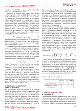 LI et al.: Enabling Efficient Multi-keyword Ranked Search over Encrypted Mobile Cloud Data
IEEE TRANSACTIONS ON
EMERGING TOPICS
IN COMPUTING
would prove the EMRS can achieve trapdoor unlinkability
under the Knowing Backgroud model.
To compute the encrypted query vector Q that is deﬁned
as {M−1
1 · q , M−1
2 · q } in the EMRS. First, the search user
needs to extend the query vector q to q∗. As we can see, the
(d+1)-th and (d+2)-th entry of the vector q∗ are set to random
values r and t. So there are 2ηr ∗2ηt possible values, where the
number r and t are ηr -bit or ηt-bit long, respectively. Further,
the search user needs to split the vector q∗ according to the
splitting vector S as we discussed above. If Sj = 0, the q∗
j is
split into two random values which add up to q∗
j . Suppose that
the number of 0 in S is µ and each dimension of the vector q
is ηq-bit long. We can see that ηr , ηt, µ and ηq are independent
of each other. Then we can compute the probability that two
encrypted query vectors are the same as
P =
1
2ηr 2ηt 2µηq
=
1
2ηr +ηt +µηq
(7)
Therefore, the larger these parameters are, the lower the prob-
ability is. Hence, if we choose 1024-bit r and t, the probability
that two encrypted query vectors are the same is P < 1
22048 ,
which is negligible as a result.
As for the keyword-related token stag, the search user ﬁrst
obtains the sizeω from the cloud server using the sequence
of 2κ integers, half of which are dummy integers. Then, the
search user computes the set Sω = π[σω, α ∗ sizeω] and adds
α ∗sizeω dummy integers to the set Sω to form the stag. Thus,
each stag contains 2α ∗ sizeω random integers, half of which
are random integers. Suppose the integers are nb bits long.
Then the probability that the two stags are the same is
P =
1
22α∗sizeω∗nb
(8)
Hence, if we choose 12-bit long nb, 3-bit long extension
parameter α and sizeω is supposed to be 8-bit long, the
probability P < 1
2576 , which is negligible as a result.
In Cash’s scheme [10] and Naveed’s scheme [13], for
the same keyword, the search user can only compute the
same stag or the same set Sf . Moreover, when a search
user accesses the cloud server using a keyword that has
been searched before, the cloud server can learn that two
search requests contain the same keyword. Under Knowing
Backgroud model, the cloud server may learn the search fre-
quency of the keywords and deduce some information using
the statistic knowledge in [10] and [13].
D. CONCEALING ACCESS PATTERN
OF THE SEARCH USER
The access pattern means the sequence of the searched
results [11]. In Cash’s scheme [10] and Cao’s scheme [11], the
search user directly obtains the associated documents from
the cloud server, which may reveal the association between
the search request and the documents to the cloud server.
In the EMRS by modifying the blind storage system, access
pattern is well concealed from the cloud server. Since the
headers of the blocks are encrypted with the block number j
and each descriptor has a random padding, they would be
different even if they belong to the same document. Thus, in
view of the cloud server, it can only see blocks downloaded
and uploaded. And, the cloud server even does not know
the number of the documents stored in its storage and the
length of each document, since all the documents are divided
into blocks in a random order. In addition, when a search
user requests a document, she can choose more blocks than
the document contains. Moreover, she can require blocks of
different documents at one time in a random order to totally
conceal what she is requesting.
In the implementation of the blind storage system, there
would be a trade-off between security guarantee and perfor-
mance by the choice of parameters. We deﬁne the Perr as
the probability that the data owner aborts the document when
there are not enough free blocks indexed by the integers in the
set Sf as discussed in Section IV. When this abort happens,
some illegitimate information may be revealed to the cloud
server [13]. We consider the following parameters γ , α and κ
to measure the Perr . We denote γ = nb/m, where nb is the
number of blocks in the array B and m is the total number
of the documents stored on the cloud server. α is the ratio
that scales the number of blocks a document contains to the
number of blocks in the set Sf. κ is the minimum number
of blocks in a transaction. Then, according to [13], we can
compute the Perr as
Perr (γ, α, κ) ≤ max
n≥ κ
α
n−1
i=0
αn
i
γ − 1
γ
i
1
γ
αn −i
(9)
As we can see, the higher these parameters we choose,
the lower the probability Perr is and the higher the security
guarantee would be. However, the parameters also inﬂuence
the performance of the blind storage system, such as the
communication and computation cost. By the choice of these
parameters, the probability Perr would be negligible [13].
The comparison of security level is shown in TABLE 2.
We can see that the EMRS can achieve best security guaran-
tees compared with the exiting schemes [10], [11], [13].
TABLE 2. Comparison of security level.
VI. PERFORMANCE EVALUATION
A. FUNCTIONALITY
Considering a large number of documents and search users in
a cloud environment, searchable encryption schemes should
allow privacy-preserving multi-keyword search and return
documents in a order of higher relevance to the search request.
As shown in TABLE 3, we compare functionalities among
VOLUME 3, NO. 1, MARCH 2015 133
www.redpel.com+917620593389
www.redpel.com+917620593389
 