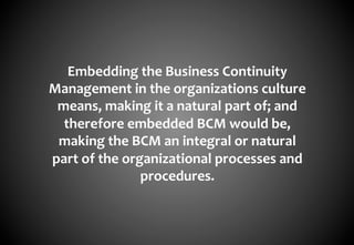 Embedding	
  the	
  Business	
  Continuity	
  
Management	
  in	
  the	
  organizations	
  culture	
  
 means,	
  making	
  it	
  a	
  natural	
  part	
  of;	
  and	
  
  therefore	
  embedded	
  BCM	
  would	
  be,	
  
 making	
  the	
  BCM	
  an	
  integral	
  or	
  natural	
  
part	
  of	
  the	
  organizational	
  processes	
  and	
  
                        procedures.	
  
 