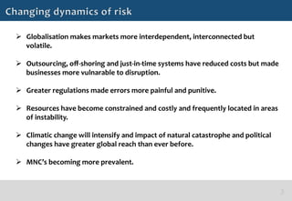 Ø  Globalisation	
  makes	
  markets	
  more	
  interdependent,	
  interconnected	
  but	
  
    volatile.	
  

Ø  Outsourcing,	
  oﬀ-­‐shoring	
  and	
  just-­‐in-­‐time	
  systems	
  have	
  reduced	
  costs	
  but	
  made	
  
    businesses	
  more	
  vulnarable	
  to	
  disruption.	
  

Ø  Greater	
  regulations	
  made	
  errors	
  more	
  painful	
  and	
  punitive.	
  

Ø  Resources	
  have	
  become	
  constrained	
  and	
  costly	
  and	
  frequently	
  located	
  in	
  areas	
  
    of	
  instability.	
  

Ø  Climatic	
  change	
  will	
  intensify	
  and	
  impact	
  of	
  natural	
  catastrophe	
  and	
  political	
  
    changes	
  have	
  greater	
  global	
  reach	
  than	
  ever	
  before.	
  

Ø  MNC’s	
  becoming	
  more	
  prevalent.	
  
 
