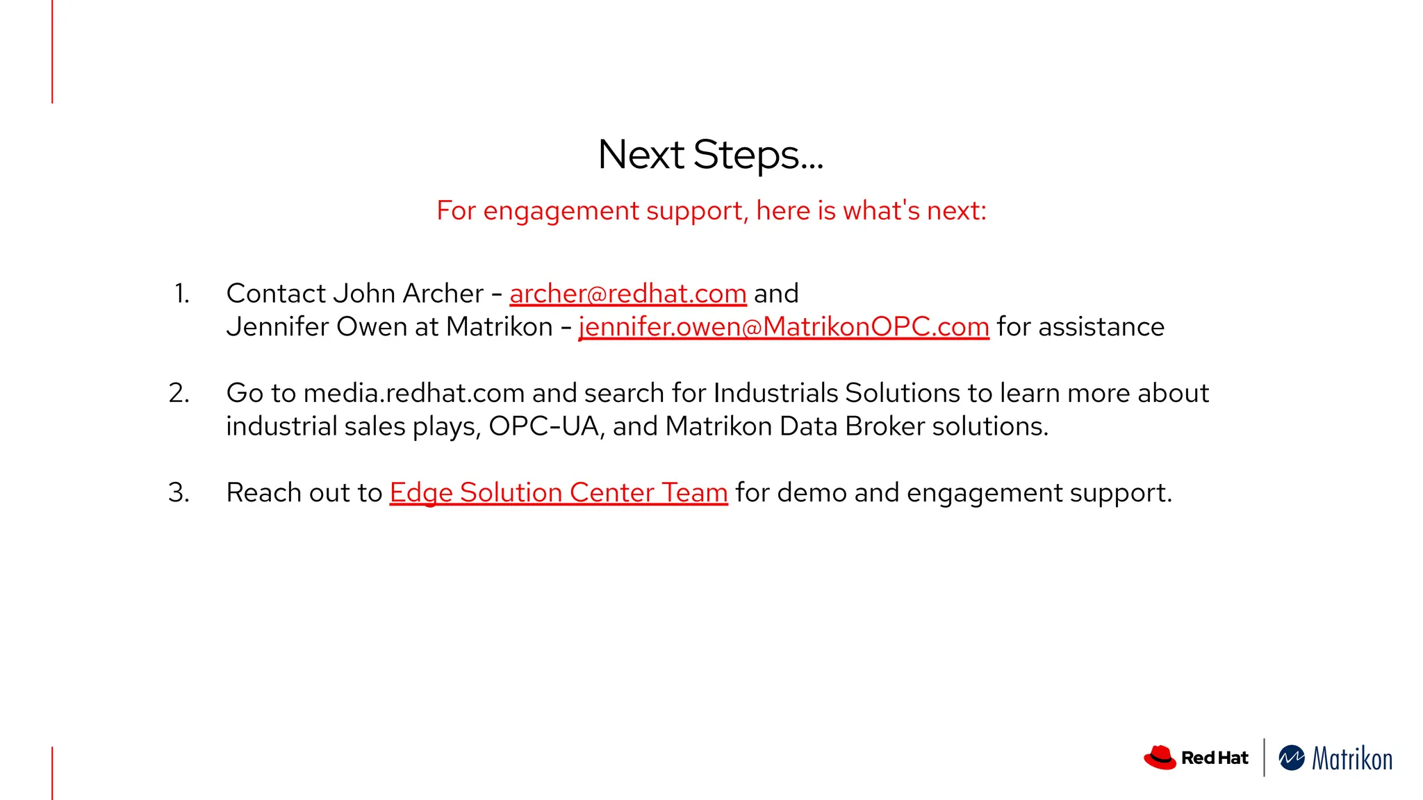 Next Steps…
For engagement support, here is what's next:
1. Contact John Archer - archer@redhat.com and
Jennifer Owen at Matrikon - jennifer.owen@MatrikonOPC.com for assistance
2. Go to media.redhat.com and search for Industrials Solutions to learn more about
industrial sales plays, OPC-UA, and Matrikon Data Broker solutions.
3. Reach out to Edge Solution Center Team for demo and engagement support.
 