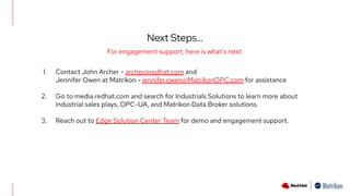 Next Steps…
For engagement support, here is what's next:
1. Contact John Archer - archer@redhat.com and
Jennifer Owen at Matrikon - jennifer.owen@MatrikonOPC.com for assistance
2. Go to media.redhat.com and search for Industrials Solutions to learn more about
industrial sales plays, OPC-UA, and Matrikon Data Broker solutions.
3. Reach out to Edge Solution Center Team for demo and engagement support.
 