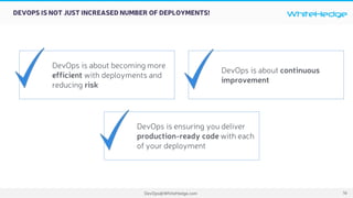 WhiteHedge
DevOps@WhiteHedge.com
DEVOPS IS NOT JUST INCREASED NUMBER OF DEPLOYMENTS!
DevOps is about becoming more
efficient with deployments and
reducing risk
DevOps is about continuous
improvement
DevOps is ensuring you deliver
production-ready code with each
of your deployment
16
 