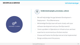 WhiteHedge
DevOps@WhiteHedge.com

ASSESSMENT  PLANNING
DEVOPS AS A SERVICE
We will help bridge the gap between Development –
Deployment – Run/Maintenance
WhiteHedge DevOps team will work closely with your
software development and your DevOps team(s)
Given a problem in Operations or Infrastructure,we have
expertise to recommendyou the best solution
Choose and finalize the DevOps tool set to be implemented
Design and document the process
 Understand people, processes, culture
22
 