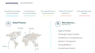 WHITEHEDGE - AN OVERVIEW
 Global Presence
+
+
+
+
+
+
Agile + Flexible
Thorough + Quick Learner
Competitive + Comprehensive
Honest + Transparent
Young + Mature
Innovative + Creative
 More about us …
What definesus?
California
New Jersey Rotterdam
Pune
EnvisionProducts|
Convertintobusinesses
100+employees|50+live
productsworld-wide
Thebest oftheTalentand
Infrastructure
Started2003| FocusedAgile
ProductDevelopment
Selffunded| Wellfunded|
Profitable
3
 