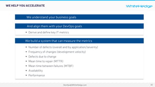 WhiteHedge
DevOps@WhiteHedge.com
WE HELP YOU ACCELERATE
32
§ Derive and define key IT metrics
§ Number of defects (overall and by application/severity)
§ Frequency of changes (development velocity)
§ Defects due to change
§ Mean time to repair (MTTR)
§ Mean time between failures (MTBF)
§ Availability
§ Performance
We understand your business goals
And align them with your DevOps goals
We build a system that can measure the metrics
 