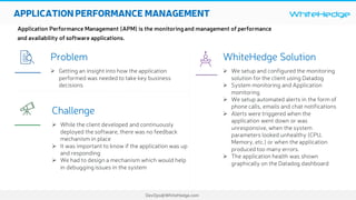 WhiteHedge
DevOps@WhiteHedge.com
APPLICATIONPERFORMANCE MANAGEMENT
Application Performance Management (APM) is the monitoringand management of performance
and availability of software applications.
WhiteHedge Solution
Ø We setup and configured the monitoring
solution for the client using Datadog
Ø System monitoring and Application
monitoring
Ø We setup automated alerts in the form of
phone calls, emails and chat notifications
Ø Alerts were triggered when the
application went down or was
unresponsive, when the system
parameters looked unhealthy (CPU,
Memory, etc.) or when the application
produced too many errors.
Ø The application health was shown
graphically on the Datadog dashboard
Problem
Ø Getting an insight into how the application
performed was needed to take key business
decisions
Challenge
Ø While the client developed and continuously
deployed the software, there was no feedback
mechanism in place
Ø It was important to know if the application was up
and responding
Ø We had to design a mechanism which would help
in debuggingissues in the system
 

 