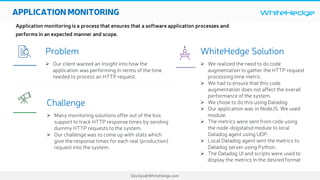 WhiteHedge
DevOps@WhiteHedge.com
APPLICATIONMONITORING
Application monitoring is a process that ensures that a software application processes and
performs in an expected manner and scope.
WhiteHedge Solution
Ø We realized the need to do code
augmentation to gather the HTTP request
processing time metric.
Ø We had to ensure that this code
augmentation does not affect the overall
performance of the system.
Ø We chose to do this using Datadog.
Ø Our application was in NodeJS. We used
module.
Ø The metrics were sent from code using
the node-dogstatsd module to local
Datadog agent using UDP.
Ø Local Datadog agent sent the metrics to
Datadog server using Python.
Ø The Datadog UI and scripts were used to
display the metrics in the desired format
Problem
Ø Our client wanted an insight into how the
application was performing in terms of the time
needed to process an HTTP request.
Challenge
Ø Many monitoring solutions offer out of the box
support to track HTTP response times by sending
dummy HTTP requests to the system.
Ø Our challenge was to come up with stats which
give the response times for each real (production)
request into the system.
 

 