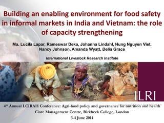 Building an enabling environment for food safety
in informal markets in India and Vietnam: the role
of capacity strengthening
Ma. Lucila Lapar, Rameswar Deka, Johanna Lindahl, Hung Nguyen Viet,
Nancy Johnson, Amanda Wyatt, Delia Grace
International Livestock Research Institute
4th Annual LCIRAH Conference: Agri-food policy and governance for nutrition and health
Clore Management Centre, Birkbeck College, London
3-4 June 2014
 