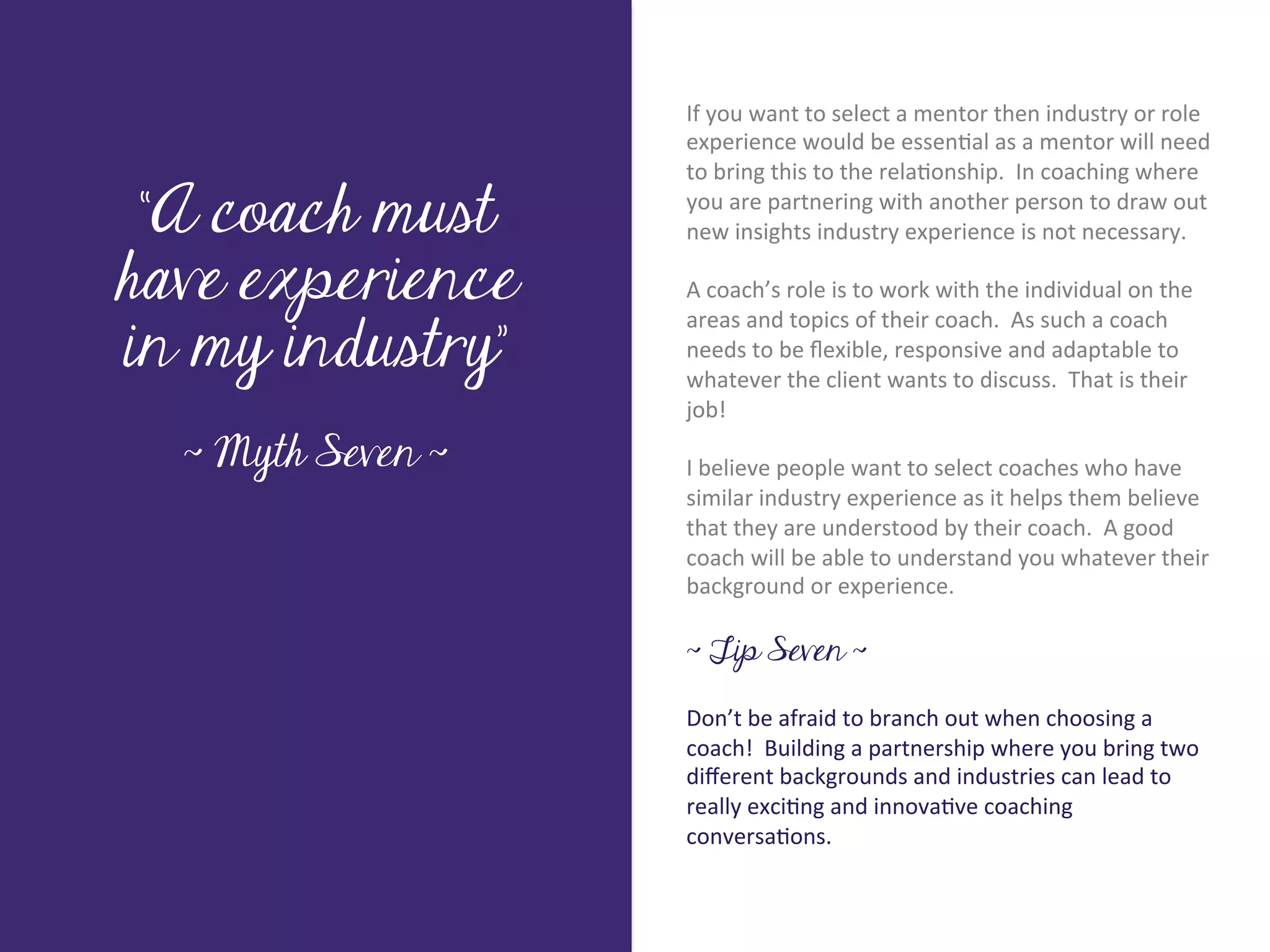If	
  you	
  want	
  to	
  select	
  a	
  mentor	
  then	
  industry	
  or	
  role	
  
                           experience	
  would	
  be	
  essen7al	
  as	
  a	
  mentor	
  will	
  need	
  
                           to	
  bring	
  this	
  to	
  the	
  rela7onship.	
  	
  In	
  coaching	
  where	
  

 “A coach must             you	
  are	
  partnering	
  with	
  another	
  person	
  to	
  draw	
  out	
  
                           new	
  insights	
  industry	
  experience	
  is	
  not	
  necessary.	
  




        Title page
have experience
                           	
  	
  
                           A	
  coach’s	
  role	
  is	
  to	
  work	
  with	
  the	
  individual	
  on	
  the	
  

in my industry”
                           areas	
  and	
  topics	
  of	
  their	
  coach.	
  	
  As	
  such	
  a	
  coach	
  
                           needs	
  to	
  be	
  ﬂexible,	
  responsive	
  and	
  adaptable	
  to	
  
                           whatever	
  the	
  client	
  wants	
  to	
  discuss.	
  	
  That	
  is	
  their	
  
                           job!	
  
                           	
  	
  
  ~ Myth Seven ~           I	
  believe	
  people	
  want	
  to	
  select	
  coaches	
  who	
  have	
  
                           similar	
  industry	
  experience	
  as	
  it	
  helps	
  them	
  believe	
  
             Sub Heading goes here…	

                           that	
  they	
  are	
  understood	
  by	
  their	
  coach.	
  	
  A	
  good	
  
                           coach	
  will	
  be	
  able	
  to	
  understand	
  you	
  whatever	
  their	
  
                           background	
  or	
  experience.	
  
                           	
  
                           ~ Tip Seven ~

                           Don’t	
  be	
  afraid	
  to	
  branch	
  out	
  when	
  choosing	
  a	
  
                           coach!	
  	
  Building	
  a	
  partnership	
  where	
  you	
  bring	
  two	
  
                           diﬀerent	
  backgrounds	
  and	
  industries	
  can	
  lead	
  to	
  
                           really	
  exci7ng	
  and	
  innova7ve	
  coaching	
  
                           conversa7ons.	
  
 