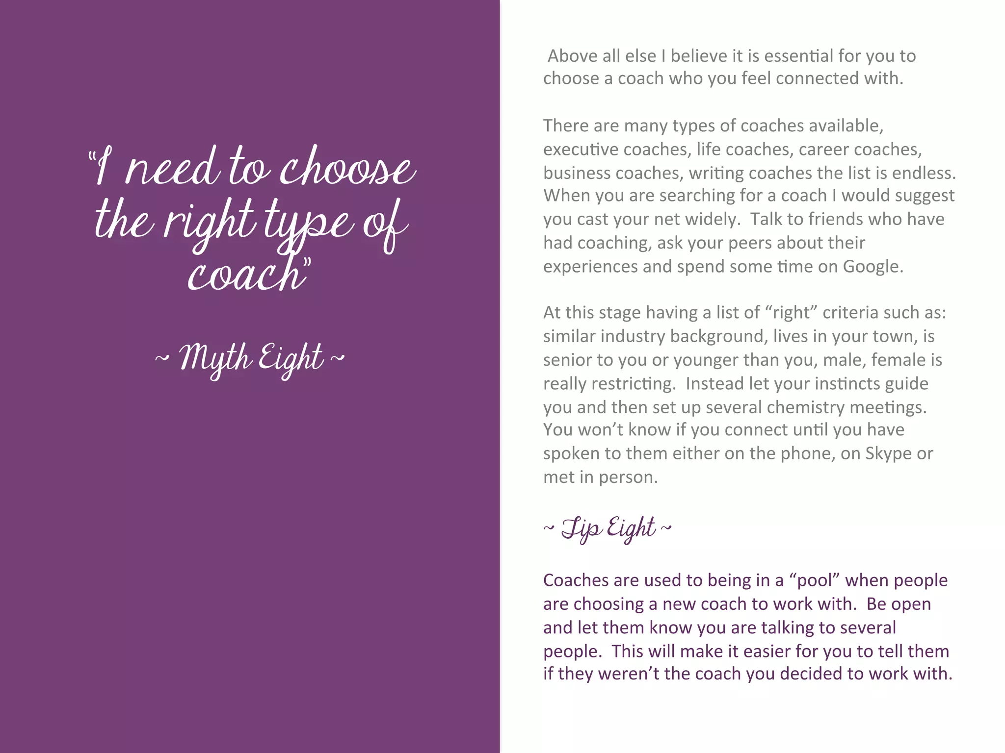  Above	
  all	
  else	
  I	
  believe	
  it	
  is	
  essen7al	
  for	
  you	
  to	
  
                             choose	
  a	
  coach	
  who	
  you	
  feel	
  connected	
  with.	
  	
  
                             	
  	
  
                             There	
  are	
  many	
  types	
  of	
  coaches	
  available,	
  

“I need to choose
                             execu7ve	
  coaches,	
  life	
  coaches,	
  career	
  coaches,	
  
                             business	
  coaches,	
  wri7ng	
  coaches	
  the	
  list	
  is	
  endless.	
  	
  




         Title page
                             When	
  you	
  are	
  searching	
  for	
  a	
  coach	
  I	
  would	
  suggest	
  
 the right type of           you	
  cast	
  your	
  net	
  widely.	
  	
  Talk	
  to	
  friends	
  who	
  have	
  
                             had	
  coaching,	
  ask	
  your	
  peers	
  about	
  their	
  

      coach”                 experiences	
  and	
  spend	
  some	
  7me	
  on	
  Google.	
  	
  	
  
                             	
  	
  
                             At	
  this	
  stage	
  having	
  a	
  list	
  of	
  “right”	
  criteria	
  such	
  as:	
  
                             similar	
  industry	
  background,	
  lives	
  in	
  your	
  town,	
  is	
  
   ~ Myth Eight ~            senior	
  to	
  you	
  or	
  younger	
  than	
  you,	
  male,	
  female	
  is	
  
                             really	
  restric7ng.	
  	
  Instead	
  let	
  your	
  ins7ncts	
  guide	
  
                             you	
  and	
  then	
  set	
  up	
  several	
  chemistry	
  mee7ngs.	
  	
  
               Sub Heading goes here…	

                             You	
  won’t	
  know	
  if	
  you	
  connect	
  un7l	
  you	
  have	
  
                             spoken	
  to	
  them	
  either	
  on	
  the	
  phone,	
  on	
  Skype	
  or	
  
                             met	
  in	
  person.	
  
                             	
  
                             ~ Tip Eight ~

                             Coaches	
  are	
  used	
  to	
  being	
  in	
  a	
  “pool”	
  when	
  people	
  
                             are	
  choosing	
  a	
  new	
  coach	
  to	
  work	
  with.	
  	
  Be	
  open	
  
                             and	
  let	
  them	
  know	
  you	
  are	
  talking	
  to	
  several	
  
                             people.	
  	
  This	
  will	
  make	
  it	
  easier	
  for	
  you	
  to	
  tell	
  them	
  
                             if	
  they	
  weren’t	
  the	
  coach	
  you	
  decided	
  to	
  work	
  with.	
  
 
