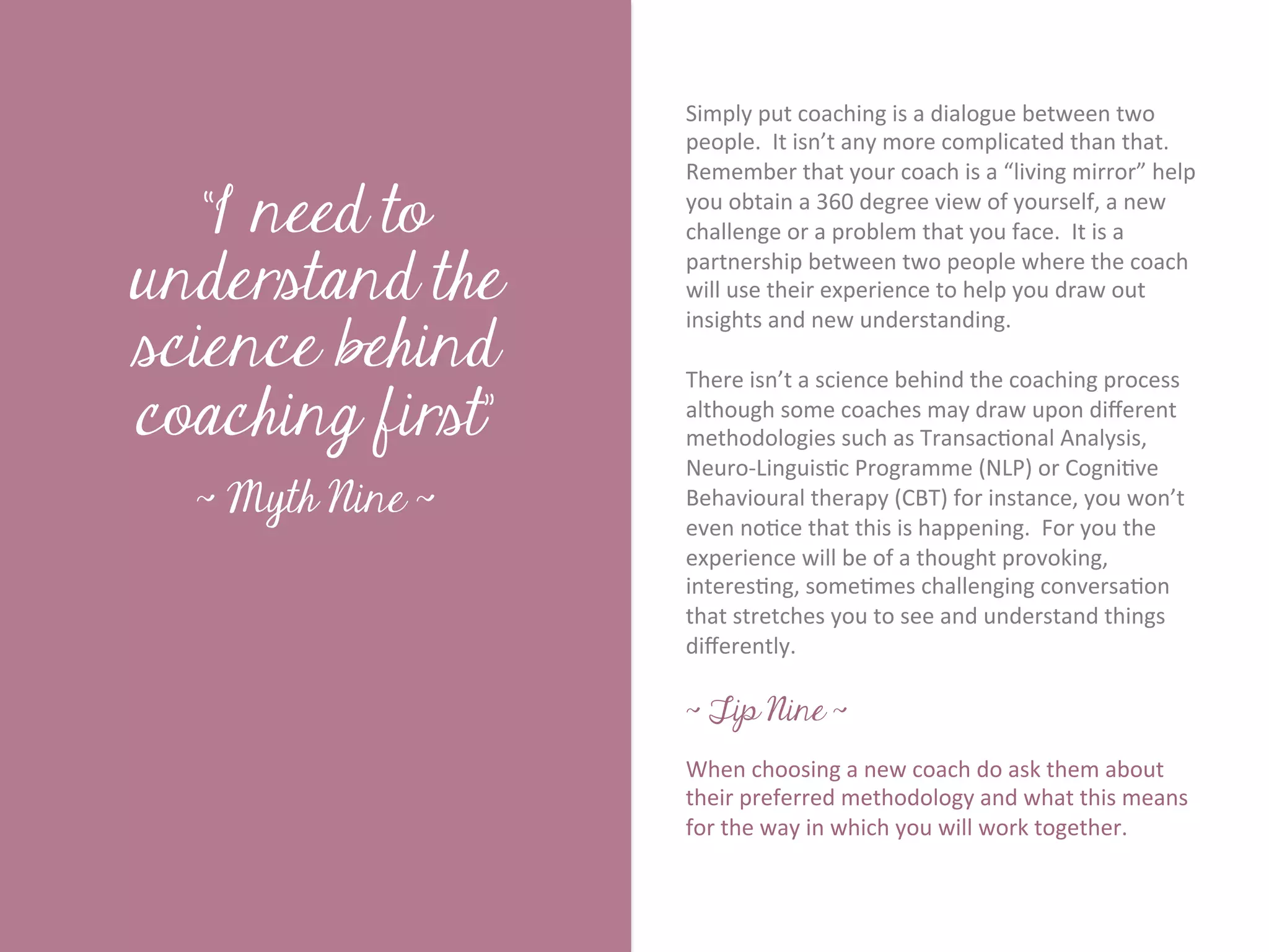 Simply	
  put	
  coaching	
  is	
  a	
  dialogue	
  between	
  two	
  
                           people.	
  	
  It	
  isn’t	
  any	
  more	
  complicated	
  than	
  that.	
  	
  
                           Remember	
  that	
  your	
  coach	
  is	
  a	
  “living	
  mirror”	
  help	
  

   “I need to              you	
  obtain	
  a	
  360	
  degree	
  view	
  of	
  yourself,	
  a	
  new	
  
                           challenge	
  or	
  a	
  problem	
  that	
  you	
  face.	
  	
  It	
  is	
  a	
  




       Title page
understand the
                           partnership	
  between	
  two	
  people	
  where	
  the	
  coach	
  
                           will	
  use	
  their	
  experience	
  to	
  help	
  you	
  draw	
  out	
  

science behind
                           insights	
  and	
  new	
  understanding.	
  
                           	
  	
  
                           There	
  isn’t	
  a	
  science	
  behind	
  the	
  coaching	
  process	
  
coaching first”            although	
  some	
  coaches	
  may	
  draw	
  upon	
  diﬀerent	
  
                           methodologies	
  such	
  as	
  Transac7onal	
  Analysis,	
  
                           Neuro-­‐Linguis7c	
  Programme	
  (NLP)	
  or	
  Cogni7ve	
  
  ~ Myth Nine ~            Behavioural	
  therapy	
  (CBT)	
  for	
  instance,	
  you	
  won’t	
  
             Sub Heading goes here…	

                           even	
  no7ce	
  that	
  this	
  is	
  happening.	
  	
  For	
  you	
  the	
  
                           experience	
  will	
  be	
  of	
  a	
  thought	
  provoking,	
  
                           interes7ng,	
  some7mes	
  challenging	
  conversa7on	
  
                           that	
  stretches	
  you	
  to	
  see	
  and	
  understand	
  things	
  
                           diﬀerently.	
  	
  	
  
                           	
  
                           ~ Tip Nine ~
                           	
  
                           When	
  choosing	
  a	
  new	
  coach	
  do	
  ask	
  them	
  about	
  
                           their	
  preferred	
  methodology	
  and	
  what	
  this	
  means	
  
                           for	
  the	
  way	
  in	
  which	
  you	
  will	
  work	
  together.	
  
                           	
  
 