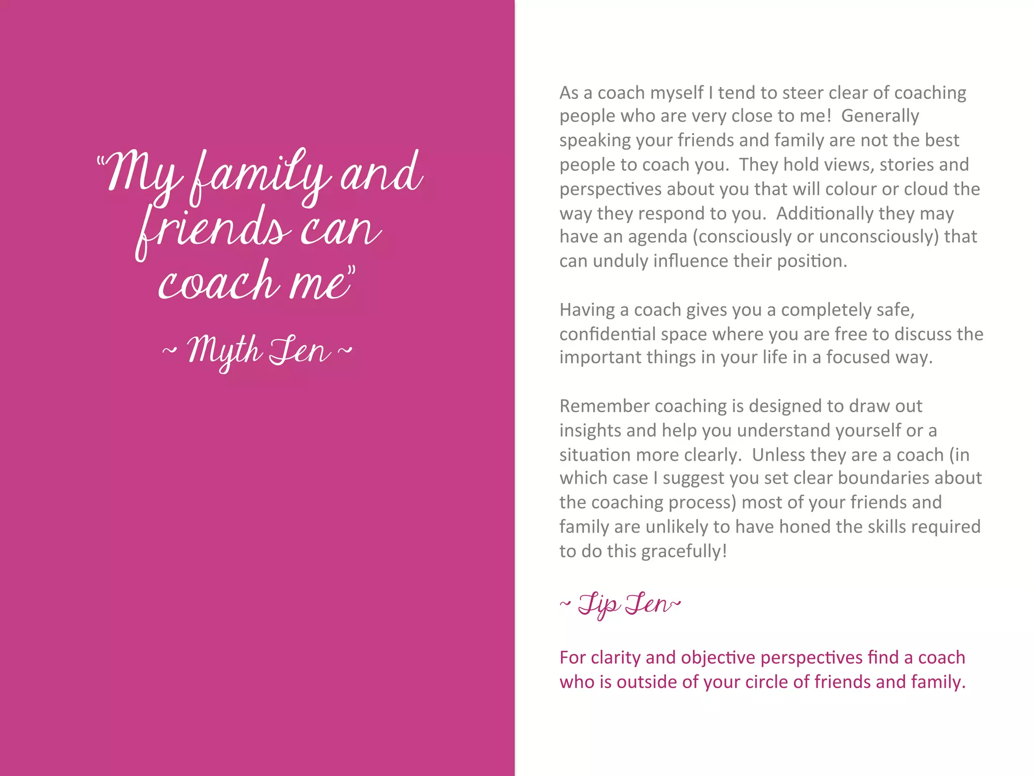 As	
  a	
  coach	
  myself	
  I	
  tend	
  to	
  steer	
  clear	
  of	
  coaching	
  
                          people	
  who	
  are	
  very	
  close	
  to	
  me!	
  	
  Generally	
  
                          speaking	
  your	
  friends	
  and	
  family	
  are	
  not	
  the	
  best	
  

“My family and            people	
  to	
  coach	
  you.	
  	
  They	
  hold	
  views,	
  stories	
  and	
  
                          perspec7ves	
  about	
  you	
  that	
  will	
  colour	
  or	
  cloud	
  the	
  




       Title page
  friends can
                          way	
  they	
  respond	
  to	
  you.	
  	
  Addi7onally	
  they	
  may	
  
                          have	
  an	
  agenda	
  (consciously	
  or	
  unconsciously)	
  that	
  

   coach me”
                          can	
  unduly	
  inﬂuence	
  their	
  posi7on.	
  
                          	
  	
  
                          Having	
  a	
  coach	
  gives	
  you	
  a	
  completely	
  safe,	
  
                          conﬁden7al	
  space	
  where	
  you	
  are	
  free	
  to	
  discuss	
  the	
  
  ~ Myth Ten ~            important	
  things	
  in	
  your	
  life	
  in	
  a	
  focused	
  way.	
  	
  
                          	
  	
  
                          Remember	
  coaching	
  is	
  designed	
  to	
  draw	
  out	
  
            Sub Heading goes here…	

                          insights	
  and	
  help	
  you	
  understand	
  yourself	
  or	
  a	
  
                          situa7on	
  more	
  clearly.	
  	
  Unless	
  they	
  are	
  a	
  coach	
  (in	
  
                          which	
  case	
  I	
  suggest	
  you	
  set	
  clear	
  boundaries	
  about	
  
                          the	
  coaching	
  process)	
  most	
  of	
  your	
  friends	
  and	
  
                          family	
  are	
  unlikely	
  to	
  have	
  honed	
  the	
  skills	
  required	
  
                          to	
  do	
  this	
  gracefully!	
  
                          	
  
                          ~ Tip Ten~

                          For	
  clarity	
  and	
  objec7ve	
  perspec7ves	
  ﬁnd	
  a	
  coach	
  
                          who	
  is	
  outside	
  of	
  your	
  circle	
  of	
  friends	
  and	
  family.	
  
 