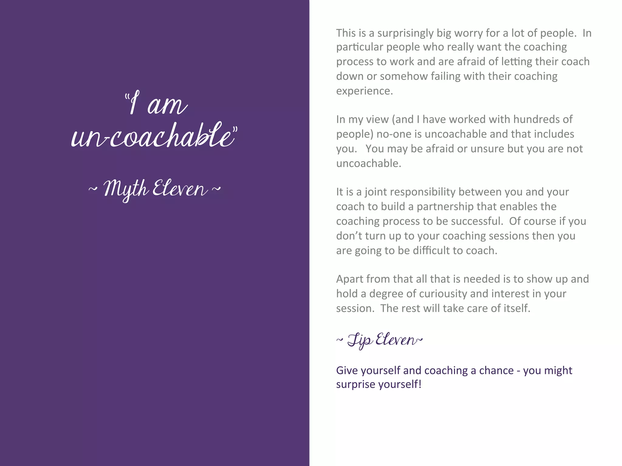 This	
  is	
  a	
  surprisingly	
  big	
  worry	
  for	
  a	
  lot	
  of	
  people.	
  	
  In	
  
                           par7cular	
  people	
  who	
  really	
  want	
  the	
  coaching	
  
                           process	
  to	
  work	
  and	
  are	
  afraid	
  of	
  le>ng	
  their	
  coach	
  
                           down	
  or	
  somehow	
  failing	
  with	
  their	
  coaching	
  

    “I am
                           experience.	
  
                           	
  	
  
                           In	
  my	
  view	
  (and	
  I	
  have	
  worked	
  with	
  hundreds	
  of	
  




       Title page
un-coachable”              people)	
  no-­‐one	
  is	
  uncoachable	
  and	
  that	
  includes	
  
                           you.	
  	
  	
  You	
  may	
  be	
  afraid	
  or	
  unsure	
  but	
  you	
  are	
  not	
  
                           uncoachable.	
  
                           	
  	
  
 ~ Myth Eleven ~           It	
  is	
  a	
  joint	
  responsibility	
  between	
  you	
  and	
  your	
  
                           coach	
  to	
  build	
  a	
  partnership	
  that	
  enables	
  the	
  
                           coaching	
  process	
  to	
  be	
  successful.	
  	
  Of	
  course	
  if	
  you	
  
                           don’t	
  turn	
  up	
  to	
  your	
  coaching	
  sessions	
  then	
  you	
  
                           are	
  going	
  to	
  be	
  diﬃcult	
  to	
  coach.	
  	
  	
  
             Sub Heading goes here…	

                           	
  
                           Apart	
  from	
  that	
  all	
  that	
  is	
  needed	
  is	
  to	
  show	
  up	
  and	
  
                           hold	
  a	
  degree	
  of	
  curiousity	
  and	
  interest	
  in	
  your	
  
                           session.	
  	
  The	
  rest	
  will	
  take	
  care	
  of	
  itself.	
  
                           	
  
                           ~ Tip Eleven~
                           	
  
                           Give	
  yourself	
  and	
  coaching	
  a	
  chance	
  -­‐	
  you	
  might	
  
                           surprise	
  yourself!	
  
 
