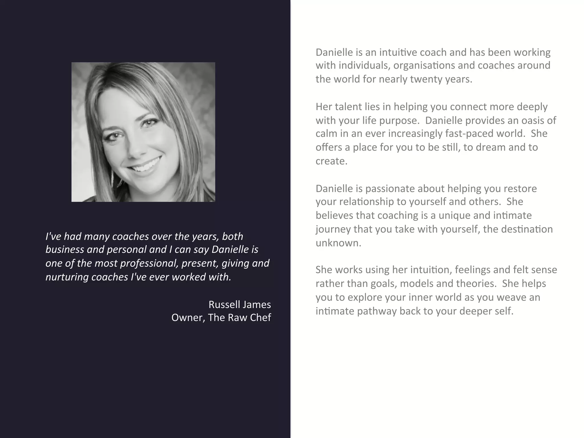 Danielle	
  is	
  an	
  intui7ve	
  coach	
  and	
  has	
  been	
  working	
  
                                                                                          with	
  individuals,	
  organisa7ons	
  and	
  coaches	
  around	
  
                                                                                          the	
  world	
  for	
  nearly	
  twenty	
  years.	
  	
  	
  
                                                                                          	
  
                                                                                          Her	
  talent	
  lies	
  in	
  helping	
  you	
  connect	
  more	
  deeply	
  




                                        Title page
                                                                                          with	
  your	
  life	
  purpose.	
  	
  Danielle	
  provides	
  an	
  oasis	
  of	
  
                                                                                          calm	
  in	
  an	
  ever	
  increasingly	
  fast-­‐paced	
  world.	
  	
  She	
  
                                                                                          oﬀers	
  a	
  place	
  for	
  you	
  to	
  be	
  s7ll,	
  to	
  dream	
  and	
  to	
  
                                                                                          create.	
  	
  	
  
                                                                                          	
  
                                                                                          Danielle	
  is	
  passionate	
  about	
  helping	
  you	
  restore	
  
                                                                                          your	
  rela7onship	
  to	
  yourself	
  and	
  others.	
  	
  She	
  
                                                                                          believes	
  that	
  coaching	
  is	
  a	
  unique	
  and	
  in7mate	
  
                                                                                          journey	
  that	
  you	
  take	
  with	
  yourself,	
  the	
  des7na7on	
  
       I've	
  had	
  many	
  coaches	
  over	
  the	
  years,	
  both	
  
                                                         Sub Heading goes here…	

       business	
  and	
  personal	
  and	
  I	
  can	
  say	
  Danielle	
  is	
  
                                                                                          unknown.	
  
                                                                                          	
  
       one	
  of	
  the	
  most	
  professional,	
  present,	
  giving	
  and	
  
                                                                                          She	
  works	
  using	
  her	
  intui7on,	
  feelings	
  and	
  felt	
  sense	
  
       nurturing	
  coaches	
  I've	
  ever	
  worked	
  with.	
  	
  
                                                                                          rather	
  than	
  goals,	
  models	
  and	
  theories.	
  	
  She	
  helps	
  
               	
  	
  
                                                                                          you	
  to	
  explore	
  your	
  inner	
  world	
  as	
  you	
  weave	
  an	
  
                                                            Russell	
  James	
  
                                                                                          in7mate	
  pathway	
  back	
  to	
  your	
  deeper	
  self.	
  	
  	
  
                                               Owner,	
  The	
  Raw	
  Chef	
  
                                                                                   	
  
	
  
	
  
	
  
 