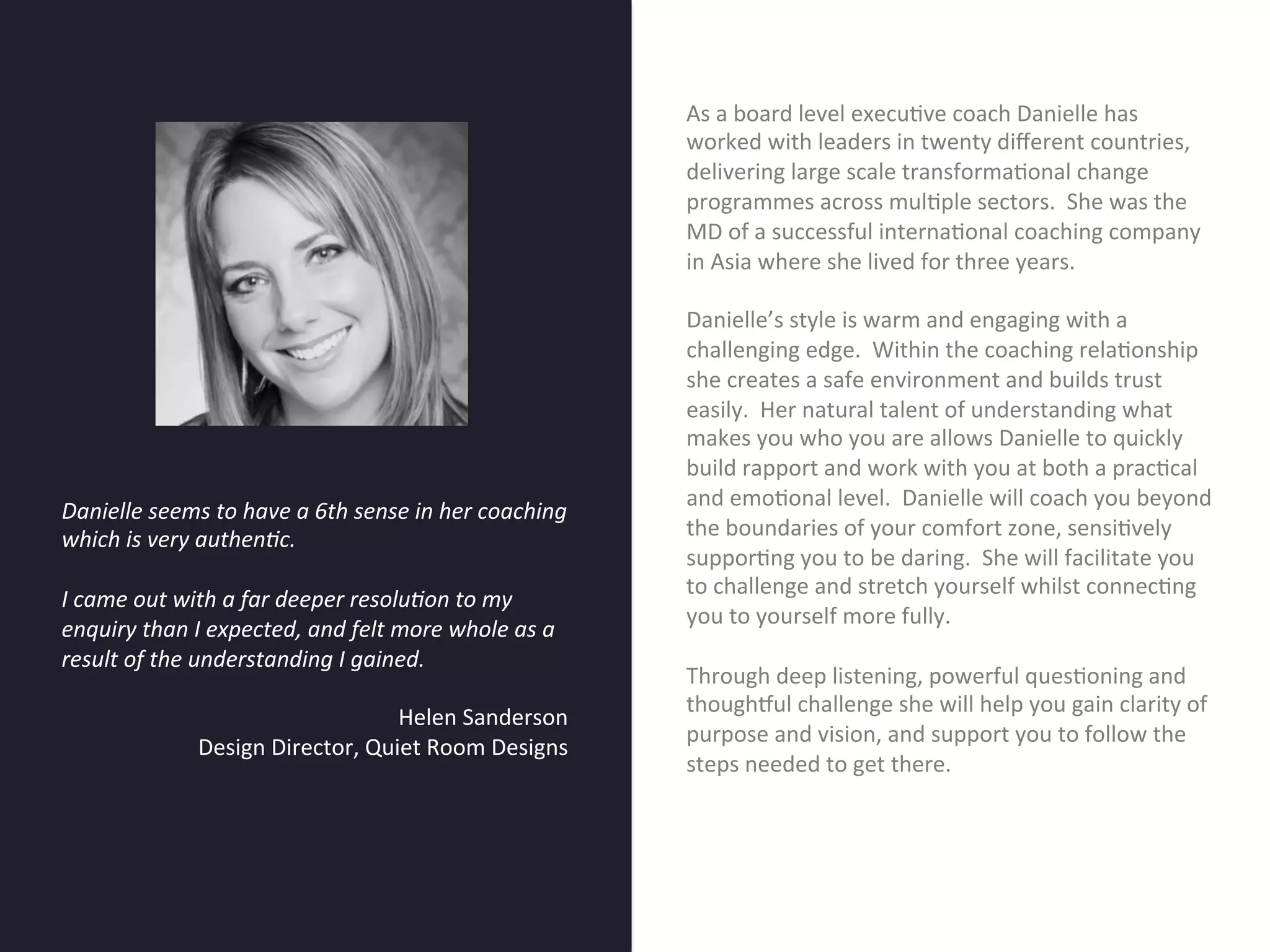 As	
  a	
  board	
  level	
  execu7ve	
  coach	
  Danielle	
  has	
  
                                                                                    worked	
  with	
  leaders	
  in	
  twenty	
  diﬀerent	
  countries,	
  
                                                                                    delivering	
  large	
  scale	
  transforma7onal	
  change	
  
                                                                                    programmes	
  across	
  mul7ple	
  sectors.	
  	
  She	
  was	
  the	
  
                                                                                    MD	
  of	
  a	
  successful	
  interna7onal	
  coaching	
  company	
  




                                      Title page
                                                                                    in	
  Asia	
  where	
  she	
  lived	
  for	
  three	
  years.	
  	
  
                                                                                    	
  	
  
                                                                                    Danielle’s	
  style	
  is	
  warm	
  and	
  engaging	
  with	
  a	
  
                                                                                    challenging	
  edge.	
  	
  Within	
  the	
  coaching	
  rela7onship	
  
                                                                                    she	
  creates	
  a	
  safe	
  environment	
  and	
  builds	
  trust	
  
                                                                                    easily.	
  	
  Her	
  natural	
  talent	
  of	
  understanding	
  what	
  
                                                                                    makes	
  you	
  who	
  you	
  are	
  allows	
  Danielle	
  to	
  quickly	
  
                                                                                    build	
  rapport	
  and	
  work	
  with	
  you	
  at	
  both	
  a	
  prac7cal	
  
                                                                                    and	
  emo7onal	
  level.	
  	
  Danielle	
  will	
  coach	
  you	
  beyond	
  
Danielle	
  seems	
  to	
  have	
  a	
  6th	
  sense	
  in	
  her	
  coaching	
  
which	
  is	
  very	
  authen2c.	
                     Sub Heading goes here…	

    the	
  boundaries	
  of	
  your	
  comfort	
  zone,	
  sensi7vely	
  
	
                                                                                  suppor7ng	
  you	
  to	
  be	
  daring.	
  	
  She	
  will	
  facilitate	
  you	
  
                                                                                    to	
  challenge	
  and	
  stretch	
  yourself	
  whilst	
  connec7ng	
  
I	
  came	
  out	
  with	
  a	
  far	
  deeper	
  resolu2on	
  to	
  my	
  
                                                                                    you	
  to	
  yourself	
  more	
  fully.	
  	
  	
  
enquiry	
  than	
  I	
  expected,	
  and	
  felt	
  more	
  whole	
  as	
  a	
  
                                                                                    	
  	
  
result	
  of	
  the	
  understanding	
  I	
  gained.	
  	
  
	
                                                                                  Through	
  deep	
  listening,	
  powerful	
  ques7oning	
  and	
  
                                                                                    thoughSul	
  challenge	
  she	
  will	
  help	
  you	
  gain	
  clarity	
  of	
  
                                                       Helen	
  Sanderson	
  
                                                                                    purpose	
  and	
  vision,	
  and	
  support	
  you	
  to	
  follow	
  the	
  
                        Design	
  Director,	
  Quiet	
  Room	
  Designs	
  
                                                                                    steps	
  needed	
  to	
  get	
  there.	
  	
  	
  
	
                                                                                  	
  
	
  
 