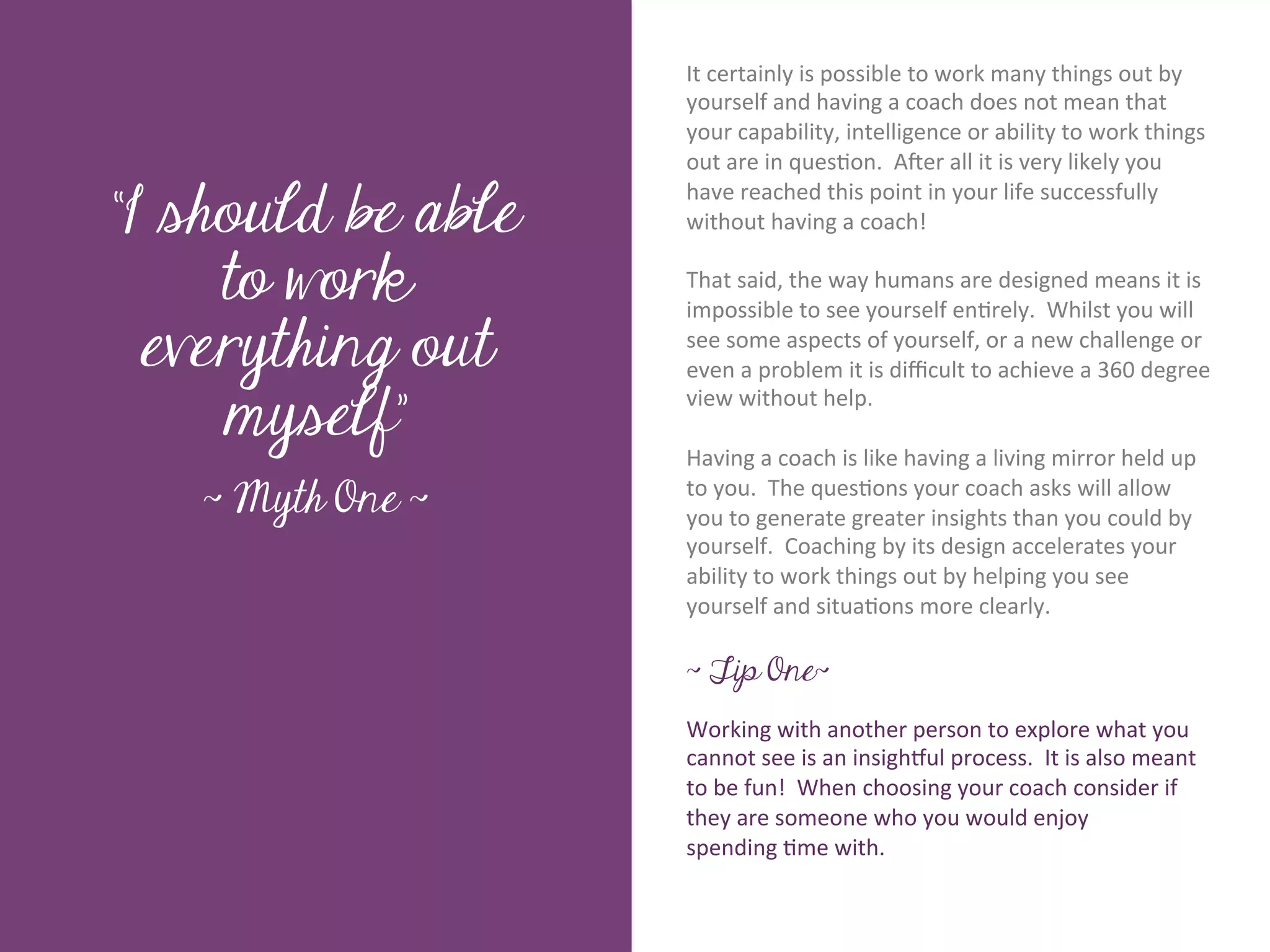 It	
  certainly	
  is	
  possible	
  to	
  work	
  many	
  things	
  out	
  by	
  
                           yourself	
  and	
  having	
  a	
  coach	
  does	
  not	
  mean	
  that	
  
                           your	
  capability,	
  intelligence	
  or	
  ability	
  to	
  work	
  things	
  
                           out	
  are	
  in	
  ques7on.	
  	
  AKer	
  all	
  it	
  is	
  very	
  likely	
  you	
  

“I should be able
                           have	
  reached	
  this	
  point	
  in	
  your	
  life	
  successfully	
  
                           without	
  having	
  a	
  coach!	
  




        Title page
                           	
  	
  
     to work               That	
  said,	
  the	
  way	
  humans	
  are	
  designed	
  means	
  it	
  is	
  
                           impossible	
  to	
  see	
  yourself	
  en7rely.	
  	
  Whilst	
  you	
  will	
  
  everything out           see	
  some	
  aspects	
  of	
  yourself,	
  or	
  a	
  new	
  challenge	
  or	
  
                           even	
  a	
  problem	
  it	
  is	
  diﬃcult	
  to	
  achieve	
  a	
  360	
  degree	
  

     myself”
                           view	
  without	
  help.	
  	
  	
  
                           	
  
                           Having	
  a	
  coach	
  is	
  like	
  having	
  a	
  living	
  mirror	
  held	
  up	
  
   ~ Myth One ~            to	
  you.	
  	
  The	
  ques7ons	
  your	
  coach	
  asks	
  will	
  allow	
  
             Sub Heading goes here…	

                           you	
  to	
  generate	
  greater	
  insights	
  than	
  you	
  could	
  by	
  
                           yourself.	
  	
  Coaching	
  by	
  its	
  design	
  accelerates	
  your	
  
                           ability	
  to	
  work	
  things	
  out	
  by	
  helping	
  you	
  see	
  
                           yourself	
  and	
  situa7ons	
  more	
  clearly.	
  	
  
                           	
  
                           ~ Tip One~
                           	
  
                           Working	
  with	
  another	
  person	
  to	
  explore	
  what	
  you	
  
                           cannot	
  see	
  is	
  an	
  insighSul	
  process.	
  	
  It	
  is	
  also	
  meant	
  
                           to	
  be	
  fun!	
  	
  When	
  choosing	
  your	
  coach	
  consider	
  if	
  
                           they	
  are	
  someone	
  who	
  you	
  would	
  enjoy	
  	
  
                           spending	
  7me	
  with.	
  
                           	
  
 