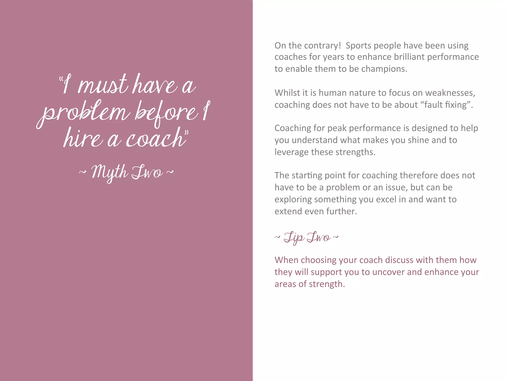 On	
  the	
  contrary!	
  	
  Sports	
  people	
  have	
  been	
  using	
  
                           coaches	
  for	
  years	
  to	
  enhance	
  brilliant	
  performance	
  
                           to	
  enable	
  them	
  to	
  be	
  champions.	
  	
  	
  

 “I must have a            	
  	
  
                           Whilst	
  it	
  is	
  human	
  nature	
  to	
  focus	
  on	
  weaknesses,	
  




        Title page
problem before I
                           coaching	
  does	
  not	
  have	
  to	
  be	
  about	
  “fault	
  ﬁxing”.	
  	
  	
  
                           	
  	
  

  hire a coach”
                           Coaching	
  for	
  peak	
  performance	
  is	
  designed	
  to	
  help	
  
                           you	
  understand	
  what	
  makes	
  you	
  shine	
  and	
  to	
  
                           leverage	
  these	
  strengths.	
  	
  	
  
                           	
  	
  
   ~ Myth Two ~            The	
  star7ng	
  point	
  for	
  coaching	
  therefore	
  does	
  not	
  
                           have	
  to	
  be	
  a	
  problem	
  or	
  an	
  issue,	
  but	
  can	
  be	
  
                           exploring	
  something	
  you	
  excel	
  in	
  and	
  want	
  to	
  
             Sub Heading goes here…	

                           extend	
  even	
  further.	
  
                           	
  
                           ~ Tip Two ~
                           	
  
                           When	
  choosing	
  your	
  coach	
  discuss	
  with	
  them	
  how	
  
                           they	
  will	
  support	
  you	
  to	
  uncover	
  and	
  enhance	
  your	
  
                           areas	
  of	
  strength.	
  
                           	
  
 