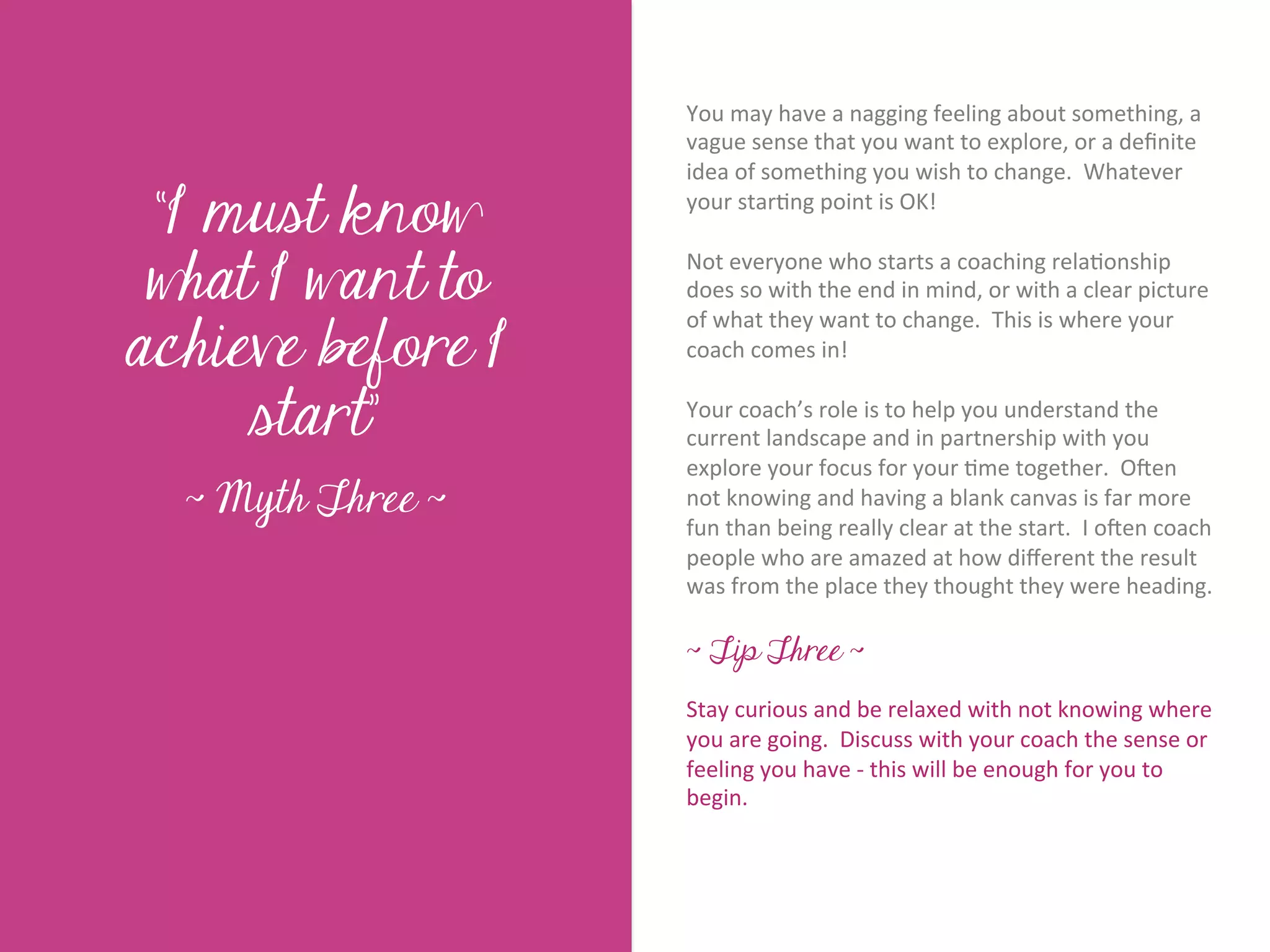 You	
  may	
  have	
  a	
  nagging	
  feeling	
  about	
  something,	
  a	
  
                            vague	
  sense	
  that	
  you	
  want	
  to	
  explore,	
  or	
  a	
  deﬁnite	
  
                            idea	
  of	
  something	
  you	
  wish	
  to	
  change.	
  	
  Whatever	
  

 “I must know               your	
  star7ng	
  point	
  is	
  OK!	
  	
  	
  
                            	
  	
  




        Title page
 what I want to
                            Not	
  everyone	
  who	
  starts	
  a	
  coaching	
  rela7onship	
  
                            does	
  so	
  with	
  the	
  end	
  in	
  mind,	
  or	
  with	
  a	
  clear	
  picture	
  

achieve before I
                            of	
  what	
  they	
  want	
  to	
  change.	
  	
  This	
  is	
  where	
  your	
  
                            coach	
  comes	
  in!	
  	
  	
  
                            	
  	
  
     start”                 Your	
  coach’s	
  role	
  is	
  to	
  help	
  you	
  understand	
  the	
  
                            current	
  landscape	
  and	
  in	
  partnership	
  with	
  you	
  
                            explore	
  your	
  focus	
  for	
  your	
  7me	
  together.	
  	
  OKen	
  
  ~ Myth Three ~            not	
  knowing	
  and	
  having	
  a	
  blank	
  canvas	
  is	
  far	
  more	
  
              Sub Heading goes here…	

                            fun	
  than	
  being	
  really	
  clear	
  at	
  the	
  start.	
  	
  I	
  oKen	
  coach	
  
                            people	
  who	
  are	
  amazed	
  at	
  how	
  diﬀerent	
  the	
  result	
  
                            was	
  from	
  the	
  place	
  they	
  thought	
  they	
  were	
  heading.	
  
                            	
  
                            ~ Tip Three ~
                            	
  	
  
                            Stay	
  curious	
  and	
  be	
  relaxed	
  with	
  not	
  knowing	
  where	
  
                            you	
  are	
  going.	
  	
  Discuss	
  with	
  your	
  coach	
  the	
  sense	
  or	
  
                            feeling	
  you	
  have	
  -­‐	
  this	
  will	
  be	
  enough	
  for	
  you	
  to	
  
                            begin.	
  
 
