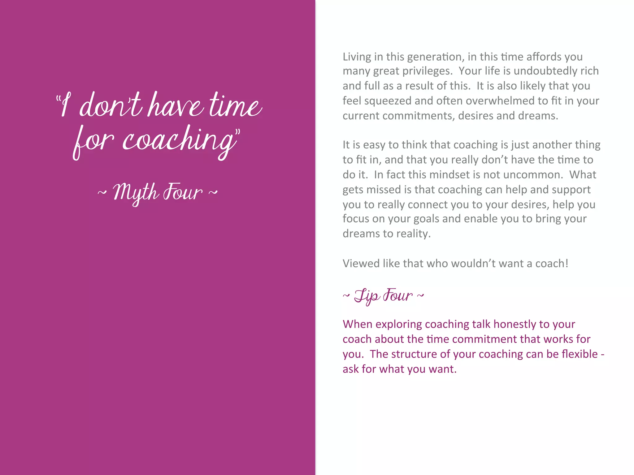 Living	
  in	
  this	
  genera7on,	
  in	
  this	
  7me	
  aﬀords	
  you	
  
                            many	
  great	
  privileges.	
  	
  Your	
  life	
  is	
  undoubtedly	
  rich	
  
                            and	
  full	
  as	
  a	
  result	
  of	
  this.	
  	
  It	
  is	
  also	
  likely	
  that	
  you	
  

“I don’t have time          feel	
  squeezed	
  and	
  oKen	
  overwhelmed	
  to	
  ﬁt	
  in	
  your	
  
                            current	
  commitments,	
  desires	
  and	
  dreams.	
  




        Title page
  for coaching”
                            	
  	
  
                            It	
  is	
  easy	
  to	
  think	
  that	
  coaching	
  is	
  just	
  another	
  thing	
  
                            to	
  ﬁt	
  in,	
  and	
  that	
  you	
  really	
  don’t	
  have	
  the	
  7me	
  to	
  
                            do	
  it.	
  	
  In	
  fact	
  this	
  mindset	
  is	
  not	
  uncommon.	
  	
  What	
  
   ~ Myth Four ~            gets	
  missed	
  is	
  that	
  coaching	
  can	
  help	
  and	
  support	
  
                            you	
  to	
  really	
  connect	
  you	
  to	
  your	
  desires,	
  help	
  you	
  
                            focus	
  on	
  your	
  goals	
  and	
  enable	
  you	
  to	
  bring	
  your	
  
                            dreams	
  to	
  reality.	
  
                            	
  	
  
              Sub Heading goes here…	

                            Viewed	
  like	
  that	
  who	
  wouldn’t	
  want	
  a	
  coach!	
  
                            	
  
                            ~ Tip Four ~
                            	
  	
  
                            When	
  exploring	
  coaching	
  talk	
  honestly	
  to	
  your	
  
                            coach	
  about	
  the	
  7me	
  commitment	
  that	
  works	
  for	
  
                            you.	
  	
  The	
  structure	
  of	
  your	
  coaching	
  can	
  be	
  ﬂexible	
  -­‐	
  
                            ask	
  for	
  what	
  you	
  want.	
  
 