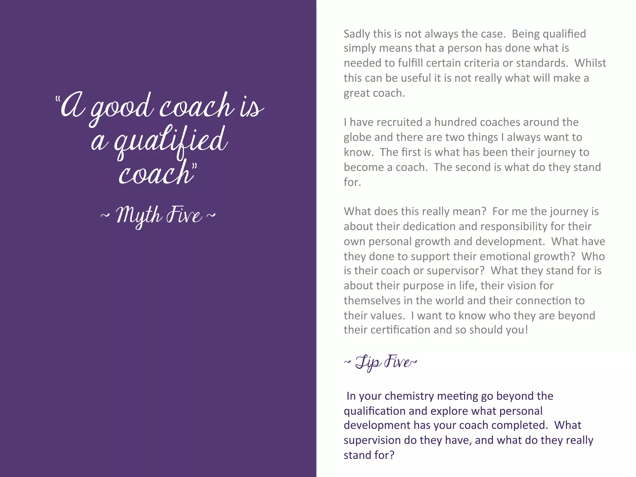 Sadly	
  this	
  is	
  not	
  always	
  the	
  case.	
  	
  Being	
  qualiﬁed	
  
                            simply	
  means	
  that	
  a	
  person	
  has	
  done	
  what	
  is	
  
                            needed	
  to	
  fulﬁll	
  certain	
  criteria	
  or	
  standards.	
  	
  Whilst	
  
                            this	
  can	
  be	
  useful	
  it	
  is	
  not	
  really	
  what	
  will	
  make	
  a	
  

“A good coach is
                            great	
  coach.	
  	
  	
  
                            	
  	
  
                            I	
  have	
  recruited	
  a	
  hundred	
  coaches	
  around	
  the	
  




        Title page
   a qualified              globe	
  and	
  there	
  are	
  two	
  things	
  I	
  always	
  want	
  to	
  
                            know.	
  	
  The	
  ﬁrst	
  is	
  what	
  has	
  been	
  their	
  journey	
  to	
  

     coach”                 become	
  a	
  coach.	
  	
  The	
  second	
  is	
  what	
  do	
  they	
  stand	
  
                            for.	
  
                            	
  	
  
   ~ Myth Five ~            What	
  does	
  this	
  really	
  mean?	
  	
  For	
  me	
  the	
  journey	
  is	
  
                            about	
  their	
  dedica7on	
  and	
  responsibility	
  for	
  their	
  
                            own	
  personal	
  growth	
  and	
  development.	
  	
  What	
  have	
  
                            they	
  done	
  to	
  support	
  their	
  emo7onal	
  growth?	
  	
  Who	
  
              Sub Heading goes here…	

                            is	
  their	
  coach	
  or	
  supervisor?	
  	
  What	
  they	
  stand	
  for	
  is	
  
                            about	
  their	
  purpose	
  in	
  life,	
  their	
  vision	
  for	
  
                            themselves	
  in	
  the	
  world	
  and	
  their	
  connec7on	
  to	
  
                            their	
  values.	
  	
  I	
  want	
  to	
  know	
  who	
  they	
  are	
  beyond	
  
                            their	
  cer7ﬁca7on	
  and	
  so	
  should	
  you!	
  
                            	
  
                            ~ Tip Five~

                            	
  In	
  your	
  chemistry	
  mee7ng	
  go	
  beyond	
  the	
  
                            qualiﬁca7on	
  and	
  explore	
  what	
  personal	
  
                            development	
  has	
  your	
  coach	
  completed.	
  	
  What	
  
                            supervision	
  do	
  they	
  have,	
  and	
  what	
  do	
  they	
  really	
  
                            stand	
  for?	
  
 