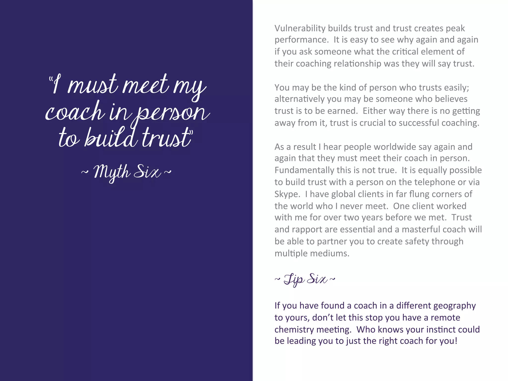 Vulnerability	
  builds	
  trust	
  and	
  trust	
  creates	
  peak	
  
                           performance.	
  	
  It	
  is	
  easy	
  to	
  see	
  why	
  again	
  and	
  again	
  
                           if	
  you	
  ask	
  someone	
  what	
  the	
  cri7cal	
  element	
  of	
  
                           their	
  coaching	
  rela7onship	
  was	
  they	
  will	
  say	
  trust.	
  

“I must meet my
                           	
  	
  
                           You	
  may	
  be	
  the	
  kind	
  of	
  person	
  who	
  trusts	
  easily;	
  




        Title page
                           alterna7vely	
  you	
  may	
  be	
  someone	
  who	
  believes	
  
coach in person            trust	
  is	
  to	
  be	
  earned.	
  	
  Either	
  way	
  there	
  is	
  no	
  ge>ng	
  
                           away	
  from	
  it,	
  trust	
  is	
  crucial	
  to	
  successful	
  coaching.	
  

  to build trust”          	
  	
  
                           As	
  a	
  result	
  I	
  hear	
  people	
  worldwide	
  say	
  again	
  and	
  
                           again	
  that	
  they	
  must	
  meet	
  their	
  coach	
  in	
  person.	
  	
  
   ~ Myth Six ~            Fundamentally	
  this	
  is	
  not	
  true.	
  	
  It	
  is	
  equally	
  possible	
  
                           to	
  build	
  trust	
  with	
  a	
  person	
  on	
  the	
  telephone	
  or	
  via	
  
                           Skype.	
  	
  I	
  have	
  global	
  clients	
  in	
  far	
  ﬂung	
  corners	
  of	
  
                           the	
  world	
  who	
  I	
  never	
  meet.	
  	
  One	
  client	
  worked	
  
             Sub Heading goes here…	

                           with	
  me	
  for	
  over	
  two	
  years	
  before	
  we	
  met.	
  	
  Trust	
  
                           and	
  rapport	
  are	
  essen7al	
  and	
  a	
  masterful	
  coach	
  will	
  
                           be	
  able	
  to	
  partner	
  you	
  to	
  create	
  safety	
  through	
  
                           mul7ple	
  mediums.	
  
                           	
  
                           ~ Tip Six ~

                           If	
  you	
  have	
  found	
  a	
  coach	
  in	
  a	
  diﬀerent	
  geography	
  
                           to	
  yours,	
  don’t	
  let	
  this	
  stop	
  you	
  have	
  a	
  remote	
  
                           chemistry	
  mee7ng.	
  	
  Who	
  knows	
  your	
  ins7nct	
  could	
  
                           be	
  leading	
  you	
  to	
  just	
  the	
  right	
  coach	
  for	
  you!	
  
 